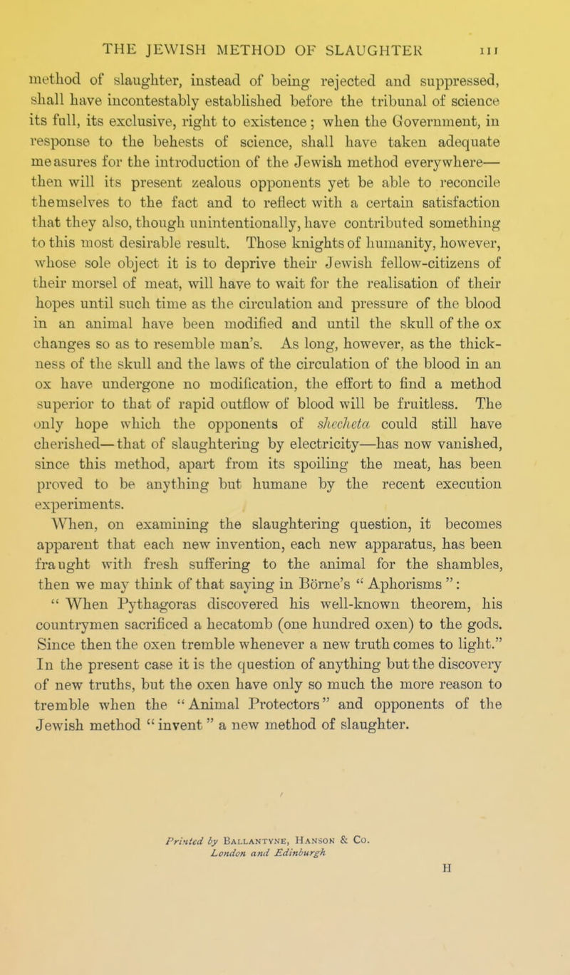 method of slaughter, instead of being rejected and suppressed, shall have incontestably established before the tribunal of science its full, its exclusive, right to existence ; when the Government, in response to the behests of science, shall have taken adequate measures for the introduction of the Jewish method everywhere— then will its present zealous opponents yet be able to reconcile themselves to the fact and to reflect with a certain satisfaction that they also, though unintentionally, have contributed something to this most desirable result. Those knights of humanity, however, whose sole object it is to deprive their Jewish fellow-citizens of their morsel of meat, will have to wait for the realisation of their hopes until such time as the circulation and pressure of the blood in an animal have been modified and until the skull of the ox changes so as to resemble man's. As long, however, as the thick- ness of the skull and the laws of the circulation of the blood in an ox have undergone no modification, the effort to find a method superior to that of rapid outflow of blood will be fruitless. The only hope which the opponents of shecheta could still have cherished—that of slaughtering by electricity—has now vanished, since this method, apart from its spoiling the meat, has been proved to be anything but humane by the recent execution experiments. When, on examining the slaughtering question, it becomes apparent that each new invention, each new apparatus, has been fraught with fresh suffering to the animal for the shambles, then we may think of that saying in Borne's  Aphorisms :  When Pythagoras discovered his well-known theorem, his countrymen sacrificed a hecatomb (one hundred oxen) to the gods. Since then the oxen tremble whenever a new truth comes to light. In the present case it is the question of anything but the discovery of new truths, but the oxen have only so much the more reason to tremble when the Animal Protectors and opponents of the Jewish method  invent  a new method of slaughter. Printed by Bai.lantyne, Hanson & Co. London and Edinburgh II