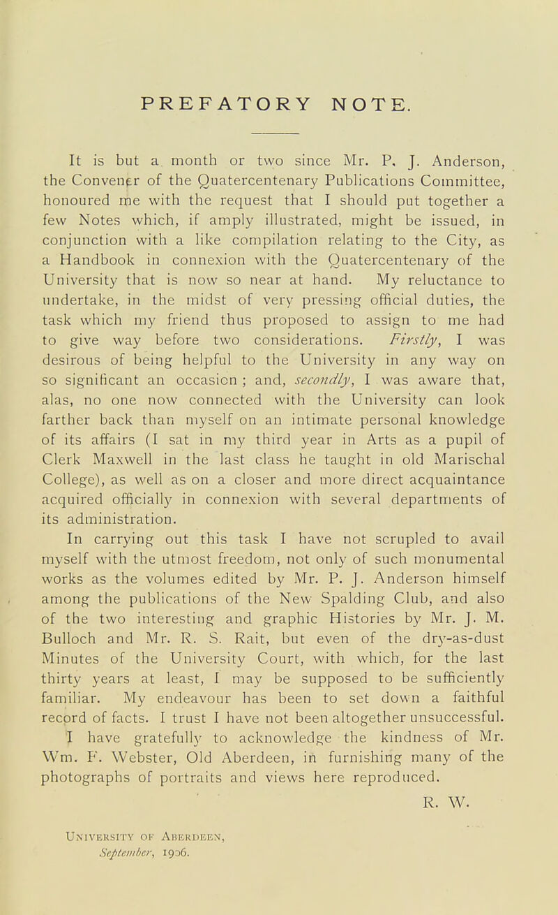 PREFATORY NOTE. It is but a month or two since Mr. P. J. Anderson, the Convener of the Quatercentenary Publications Committee, honoured me with the request that I should put together a few Notes which, if amply illustrated, might be issued, in conjunction with a like compilation i-elating to the City, as a Handbook in connexion with the Quatercentenary of the University that is now so near at hand. My reluctance to undertake, in the midst of very pressing official duties, the task which my friend thus proposed to assign to me had to give way before two considerations. Firstly, I was desirous of being helpful to the Universit}' in any way on so significant an occasion ; and, secondly, I was aware that, alas, no one now connected with the University can look farther back than myself on an intimate personal knowledge of its affairs (I sat in my third year in Arts as a pupil of Clerk Maxwell in the last class he taught in old Marischal College), as well as on a closer and more direct acquaintance acquired officiall}^ in connexion with several departments of its administration. In carrying out this task I have not scrupled to avail myself with the utmost freedom, not only of such monumental works as the volumes edited by Mr. P. J. Anderson himself among the publications of the New Spalding Club, and also of the two interesting and graphic Histories by Mr. J. M. Bulloch and Mr. R. S. Rait, but even of the dr3'-as-dust Minutes of the University Court, with which, for the last thirty years at least, I may be supposed to be sufficiently familiar. My endeavour has been to set down a faithful record of facts. I trust I have not been altogether unsuccessful. J have gratefully to acknowledge the kindness of Mr. Wm. F. Webster, Old Aberdeen, iii furnishing many of the photographs of portraits and views here reproduced. R. W. University ov Aberdeen, Sepleinber, 1936.