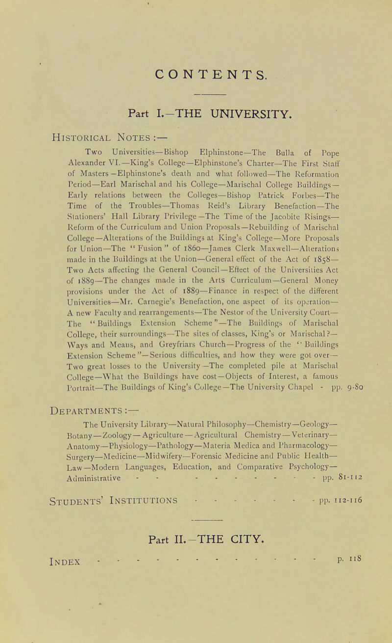 CONTENTS. Part I.-THE UNIVERSITY. Historical Notes :— Two Universities—Bishop Elphinslone—Tiie Bulla of Pope Alexander VI.—King's College—Elphinsione's Charter—The First Slalf of Masters —Elphinsione's death and what followed—The Reformation Period—Earl Marischal and his College—Marischal College Buildings — Early relations between the Colleges—-Bishop Patrick Forbes—The Time of the Troubles—Thomas Reid's Library Benefaction—The Slalioners' Hall Library Privilege—The Time of the Jacobite Risings— Reform of the Curriculum and Union Proposals—Rebuilding of Marischal College—Alterations of the Buildings at King's College—More Proposals for Union—The  Fusion  of i860—James Clerk Maxwell—Alterations made in the Buildings at the Union—General effect of the Act of 1858— Two Acts affecting the General Council — Effect of the Universities Act of l88g—The changes made in the Arts Curriculum—General Money provisions under the Act of 1889—Finance in respect of the different Universities—Mr. Carnegie's Benefaction, one aspect of its op..'raiion— A new Faculty and rearrangements—The Nestor of the University Court— The  Buildings Extension Scheme—The Buildings of Marischal College, their surroundings—The sites of classes, King's or Marischal?— Ways and Means, and Greyfriars Church—Progress of the Buildings Extension Scheme —Serious difliculiies, and how they were got over— Two great losses to the University —The completed pile at Marischal College—What the Buildings have cost —Objects of Interest, a famous Portrait—The Buildings of King's College—The University Chapel - pp. 9-S0 Departments :— The University Library—Natural Philosophy—Chemistry—Geology— Botany — Zoology — Agriculture — Agricultural Chemistry — Veterinary— Anatomy—Physiology—Pathology—Materia Medica and Pharmacology— Surgery—Medicine—Midwifery—Forensic Medicine and Pulilic Health— Law—Modern Languages, Education, and Comparative Psychology— Administrative - - pp. 81-112 Students' Institutions pp. 112-116 Index Part IL-THE CITY. p. iiS