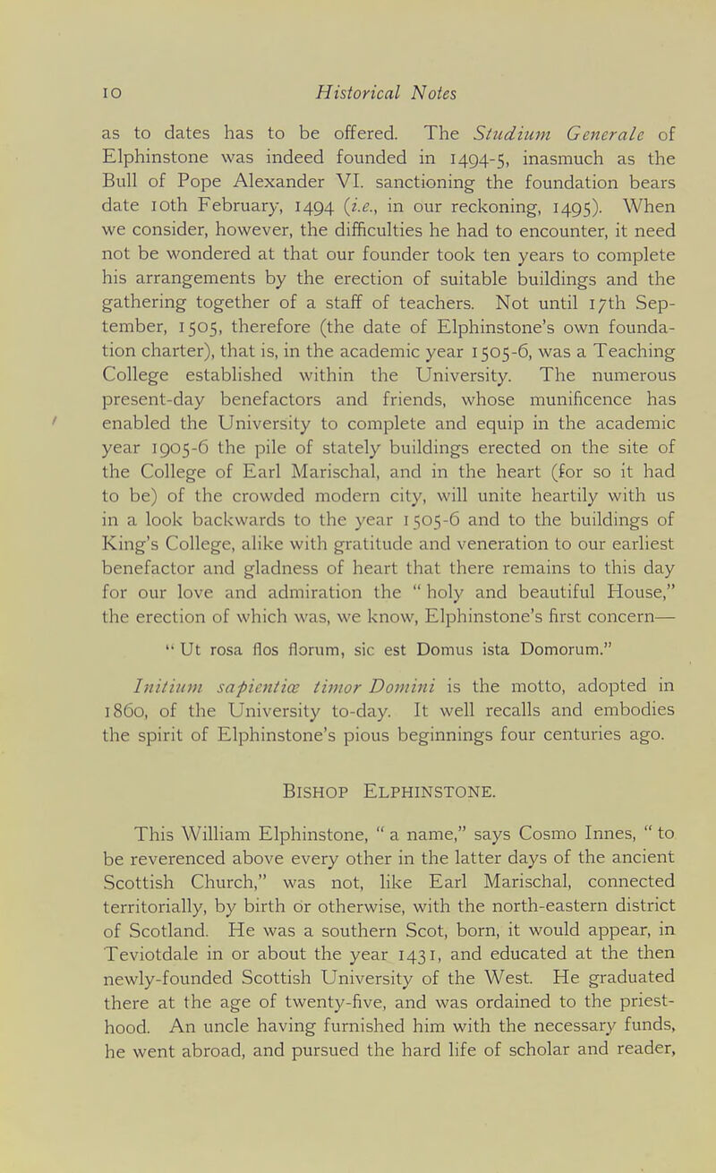 as to dates has to be offered. The Sludium Generale of Elphinstone was indeed founded in 1494-5, inasmuch as the Bull of Pope Alexander VI. sanctioning the foundation bears date loth February, 1494 (i.e., in our reckoning, 1495). When we consider, however, the difficulties he had to encounter, it need not be wondered at that our founder took ten years to complete his arrangements by the erection of suitable buildings and the gathering together of a staff of teachers. Not until 17th Sep- tember, 1505, therefore (the date of Elphinstone's own founda- tion charter), that is, in the academic year 1505-6, was a Teaching College established within the University. The numerous present-day benefactors and friends, whose munificence has enabled the University to complete and equip in the academic year 1905-6 the pile of stately buildings erected on the site of the College of Earl Marischal, and in the heart (for so it had to be) of the crowded modern city, will unite heartily with us in a look backwards to the year 1505-6 and to the buildings of King's College, alike with gratitude and veneration to our earliest benefactor and gladness of heart that there remains to this day for our love and admiration the  holy and beautiful House, the erection of which was, we know, Elphinstone's first concern—  Ut rosa flos florum, sic est Domus ista Domorum. Initium sapicniice tiinor Domini is the motto, adopted in i860, of the University to-day. It well recalls and embodies the spirit of Elphinstone's pious beginnings four centuries ago. Bishop Elphinstone. This William Elphinstone,  a name, says Cosmo Innes,  to be reverenced above every other in the latter days of the ancient Scottish Church, was not, like Earl Marischal, connected territorially, by birth or otherwise, with the north-eastern district of Scotland. He was a southern Scot, born, it would appear, in Teviotdale in or about the year 1431, and educated at the then newly-founded Scottish University of the West. He graduated there at the age of twenty-five, and was ordained to the priest- hood. An uncle having furnished him with the necessary funds, he went abroad, and pursued the hard life of scholar and reader,