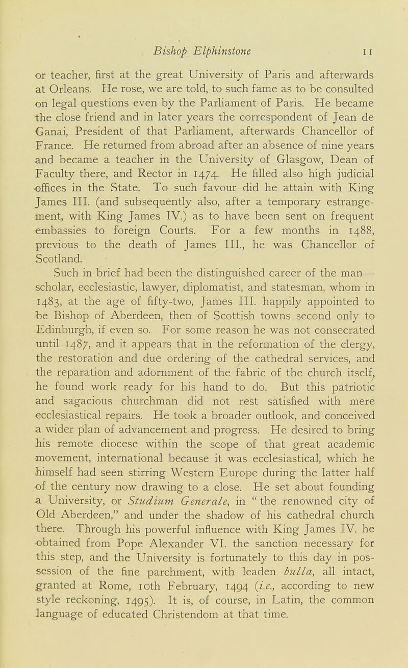 or teacher, first at the great University of Paris and afterwards at Orleans. He rose, we are told, to such fame as to be consulted on legal questions even by the Parliament of Paris. He became the close friend and in later years the correspondent of Jean de Ganai, President of that Parliament, afterwards Chancellor of France. He returned from abroad after an absence of nine years and became a teacher in the University of Glasgow, Dean of Faculty there, and Rector in 1474. He filled also high judicial offices in the State. To such favour did he attain with King James HI. (and subsequently also, after a temporary estrange- ment, with King James IV.) as to have been sent on frequent embassies to foreign Courts. For a few months in 1488, previous to the death of James III, he was Chancellor of Scotland. Such in brief had been the distinguished career of the man— scholar, ecclesiastic, lawyer, diplomatist, and statesman, whom in 1483, at the age of fifty-two, James HI. happily appointed to be Bishop of Aberdeen, then of Scottish towns second only to Edinburgh, if even so. For some reason he was not consecrated until 1487, and it appears that in the reformation of the clergy, the restoration and due ordering of the cathedral services, and the reparation and adornment of the fabric of the church itself, he found work ready for his hand to do. But this patriotic and sagacious churchman did not rest satisfied with mere •ecclesiastical repairs. He took a broader outlook, and conceived a wider plan of advancement and progress. He desired to bring his remote diocese within the scope of that great academic movement, international because it was ecclesiastical, which he himself had seen stirring Western Europe during the latter half of the century now drawing to a close. He set about founding a University, or Studium Generale, in  the renowned city of Old Aberdeen, and under the shadow of his cathedral church there. Through his powerful influence with King James IV. he obtained from Pope Alexander VI. the sanction necessary for this step, and the University is fortunately to this day in pos- session of the fine parchment, with leaden bulla, all intact, granted at Rome, loth February, 1494 {i.e., according to new style reckoning, 1495). It is, of course, in Latin, the common language of educated Christendom at that time.