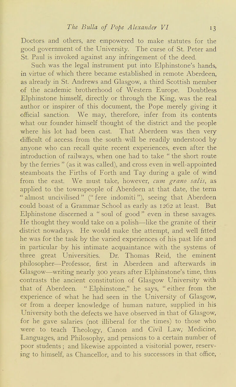 Doctors and others, are empowered to make statutes for the good government of the University. The curse of St. Peter and St. Paul is invoked against any infringement of the deed. Such was the legal instrument put into Elphinstone's hands, in virtue of which there became established in remote Aberdeen, as already in St. Andrews and Glasgow, a third Scottish member of the academic brotherhood of Western Europe. Doubtless Elphinstone himself, directly or through the King, was the real author or inspirer of this document, the Pope merely giving it official sanction. We may, therefore, infer from its contents what our founder himself thought of the district and the people where his lot had been cast. That Aberdeen was then very difficult of access from the south will be readily understood by anyone who can recall quite recent experiences, even after the introduction of railways, when one had to take  the short route by the ferries  (as it was called), and cross even in well-appointed steamboats the Firths of Forth and Tay during a gale of wind from the east. We must take, however, cum grano salis, as applied to the townspeople of Aberdeen at that date, the term ■ almost uncivilised  ( fere indomiti ), seeing that Aberdeen could boast of a Grammar School as early as 1262 at least. But Elphinstone discerned a  soul of good  even in these savages. He thought they would take on a polish—like the granite of their ■district nowadays. He would make the attempt, and well fitted he was for the task by the varied experiences of his past life and in particular by his intimate acquaintance with the systems of three great Universities. Dr. Thomas Reid, the eminent philosopher—Professor, first in Aberdeen and afterwards in Glasgow—writing nearly 300 years after Elphinstone's time, thus contrasts the ancient constitution of Glasgow University with that of Aberdeen.  Elphinstone, he says,  either from the experience of what he had seen in the University of Glasgow, or from a deeper knowledge of human nature, supplied in his University both the defects we have observed in that of Glasgow, for he gave salaries (not iUiberal for the times) to those who were to teach Theology, Canon and Civil Law, Medicine, Languages, and Philosophy, and pensions to a certain number of poor students; and likewise appointed a visitorial power, reserv- ing to himself, as Chancellor, and to his successors in that office,