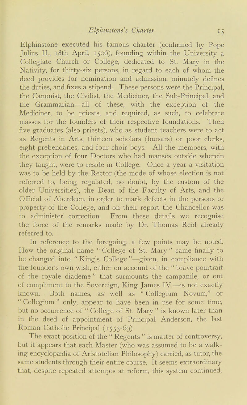 Elphinstone executed his famous charter (confirmed by Pope Julius II., 18th April, 1506), founding within the University a Collegiate Church or College, dedicated to St. Mary in the Nativity, for thirty-six persons, in regard to each of whom the deed provides for nomination and admission, minutely defines the duties, and fixes a stipend. These persons were the Principal, the Canonist, the Civilist, the Mediciner, the Sub-Principal, and the Grammarian—all of these, with the exception of the Mediciner, to be priests, and required, as such, to celebrate masses for the founders of their respective foundations. Then five graduates (also priests), who as student teachers were to act as Regents in Arts, thirteen scholars (bursars) or poor clerks, eight prebendaries, and four choir boys. All the members, with the exception of four Doctors who had manses outside wherein they taught, were to reside in College. Once a year a visitation was to be held by the Rector (the mode of whose election is not referred to, being regulated, no doubt, by the custom of the older Universities), the Dean of the Faculty of Arts, and the Official of Aberdeen, in order to mark defects in the persons or property of the College, and on their report the Chancellor was to administer correction. From these details we recognise the force of the remarks made by Dr. Thomas Reid already referred to. In reference to the foregoing, a few points may be noted. How the original name  College of St. Mary  came finally to be changed into  King's College —given, in compliance with the founder's own wish, either on account of the  brave pourtrait of the royale diademe  that surmounts the campanile, or out of compliment to the Sovereign, King James IV.—is not exactly known. Both names, as well as  Collegium Novum, or  Collegium  only, appear to have been in use for some time, but no occurrence of  College of St. Mary  is known later than in the deed of appointment of Principal Anderson, the last Roman Catholic Principal (1553-69). The exact position of the  Regents  is matter of controversy, but it appears that each Master (who was assumed to be a walk- ing encyclopedia of Aristotelian Philosophy) carried, as tutor, the same students through their entire course. It seems extraordinary that, despite repeated attempts at reform, this system continued,