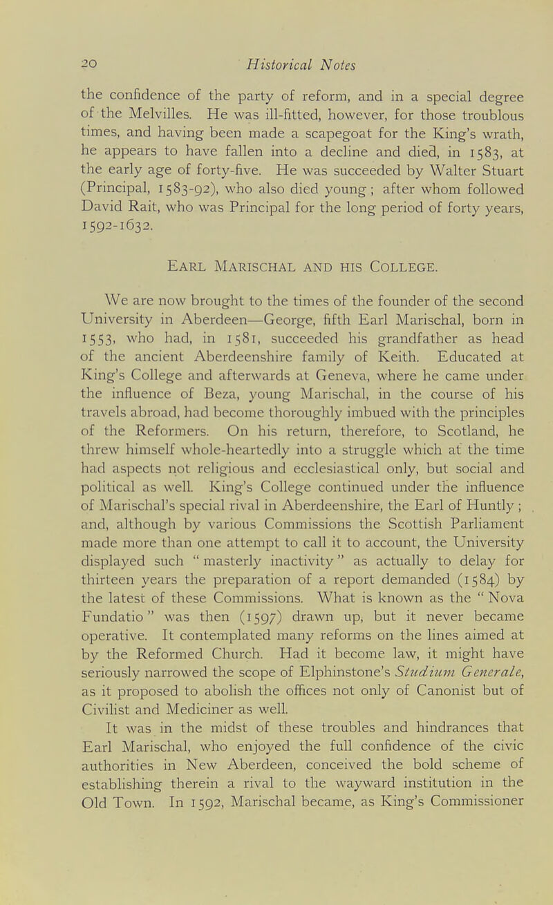 the confidence of the party of reform, and in a special degree of the Melvilles. He was ill-fitted, however, for those troublous times, and having been made a scapegoat for the King's wrath, he appears to have fallen into a decline and died, in 1583, at the early age of forty-five. He was succeeded by Walter Stuart (Principal, 1583-92), who also died young; after whom followed David Rait, who was Principal for the long period of forty years, 1592-1632. Earl Marischal and his College. We are now brought to the times of the founder of the second University in Aberdeen—George, fifth Earl Marischal, born in 1553, who had, in 1581, succeeded his grandfather as head of the ancient Aberdeenshire family of Keith. Educated at King's College and afterwards at Geneva, where he came under the influence of Beza, young Marischal, in the course of his travels abroad, had become thoroughly imbued with the principles of the Reformers. On his return, therefore, to Scotland, he threw himself whole-heartedly into a struggle which at the time had aspects not religious and ecclesiastical only, but social and political as well. King's College continued under the influence of Marischal's special rival in Aberdeenshire, the Earl of Huntly ; and, although by various Commissions the Scottish Parliament made more than one attempt to call it to account, the University displayed such  masterly inactivity as actually to delay for thirteen years the preparation of a report demanded (1584) by the latest of these Commissions. What is known as the  Nova Fundatio was then (1597) drawn up, but it never became operative. It contemplated many reforms on the lines aimed at by the Reformed Church. Had it become law, it might have seriously narrowed the scope of Elphinstone's Studium Generale, as it proposed to abolish the offices not only of Canonist but of Civilist and Mediciner as well. It was in the midst of these troubles and hindrances that Earl Marischal, who enjoyed the full confidence of the civic authorities in New Aberdeen, conceived the bold scheme of establishing therein a rival to the wayward institution in the Old Town. In 1592, Marischal became, as King's Commissioner