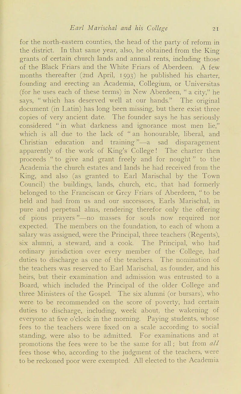 for the north-eastern counties, the head of the party of reform in the district. In that same year, also, he obtained from the King grants of certain church lands and annual rents, including those of the Black Friars and the White Friars of Aberdeen. A few months thereafter (2nd April, 1593) he published his charter, founding and erecting an Academia, Collegium, or Universitas (for he uses each of these terms) in New Aberdeen,  a city, he says,  which has deserved well at our hands. The original document (in Latin) has long been missing, but there exist three copies of very ancient date. The founder says he has seriously considered  in what darkness and ignorance most men lie, which is all due to the lack of  an honourable, liberal, and Christian education and training—a sad disparagem.ent apparently of the work of King's College! The charter then proceeds  to give and grant freely and for nought to the Academia the church estates and lands he had received from the King, and also (as granted to Earl Marischal by the Town Council) the buildings, lands, church, etc., that had formerly belonged to the Franciscan or Grey Friars of Aberdeen,  to be held and had from us and our successors, Earls Marischal, in pure and perpetual alms, rendering therefor only the offering of pious prayers—no masses for souls now required nor expected. The members on the foundation, to each of whom a salary was assigned, were the Principal, three teachers (Regents), six alumni, a steward, and a cook. The Principal, who had ordinary jurisdiction over every member of the College, had duties to discharge as one of the teachers. The nomination of the teachers was reserved to Earl Marischal, as founder, and his heirs, but their examination and admission was entrusted to a Board, which included the Principal of the older College and three Ministers of the Gospel. The six alumni (or bursars), who were to be recommended on the score of poverty, had certain duties to discharge,, including, week about, the M'akening of everyone at five o'clock in the morning. Paying students, whose fees to the teachers were fixed on a scale according to social standing, were also to be admitted. For examinations and at promotions the fees were to be the same for all; but from a/l fees those who, according to the judgment of the teachers, were to be reckoned poor were exempted. All elected to the Academia