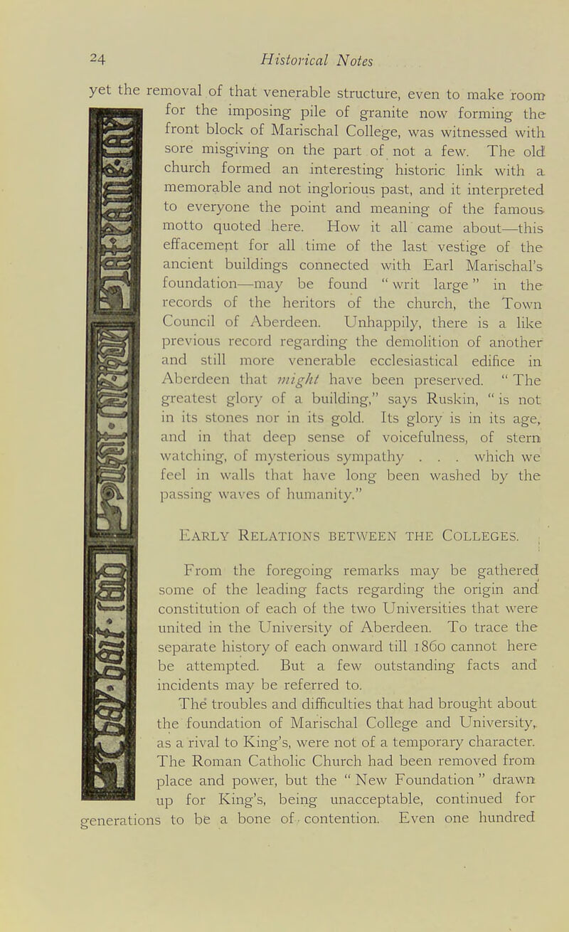yet the removal of that venerable structure, even to make room for the imposing pile of granite now forming the front block of Marischal College, was witnessed with sore misgiving on the part of not a few. The old church formed an interesting historic link with a memorable and not inglorious past, and it interpreted to everyone the point and meaning of the famous- motto quoted here. How it all came about—this effacement for all time of the last vestige of the ancient buildings connected with Earl Marischal's foundation—may be found  writ large in the records of the heritors of the church, the Town Council of Aberdeen. Unhappily, there is a like previous record regarding the demolition of another and still more venerable ecclesiastical edifice in Aberdeen that mig/ti have been preserved.  The greatest glory of a building, says Ruskin,  is not in its stones nor in its gold. Its glory is in its age, and in that deep sense of voicefulness, of stern watching, of mysterious sympathy . . . which we feel in walls that have long been washed by the passing waves of humanity. i Early Relations between the Colleges. From the foregoing remarks may be gathered some of the leading facts regarding the origin and constitution of each of the two Universities that were united in the University of Aberdeen. To trace the separate history of each onward till i860 cannot here be attempted. But a few outstanding facts and incidents may be referred to. The troubles and difficulties that had brought about the foundation of Marischal College and University,, as a rival to King's, were not of a temporary character. The Roman Catholic Church had been removed from place and power, but the  New Foundation  drawn up for King's, being unacceptable, continued for enerations to be a bone of • contention. Even one hundred