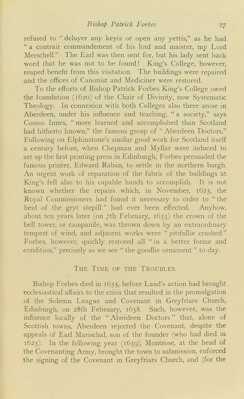 refused to  deluyer any keyis or open any yettis, as he had  a contrair commandement of his lord and maister, my Lord Merschell. The Earl was then sent for, but his lady sent back word that he was not to be found! King's College, however, reaped benefit from this visitation. The buildings were repaired and the offices of Canonist and Mediciner were restored. To the efforts of Bishop Patrick Forbes King's College owed the foundation (1620) of the Chair of Divinity, now Systematic Theology. In connexion with both Colleges also there arose in Aberdeen, under his influence and teaching,  a society, says Cosmo Innes,  more learned and accomplished than Scotland had hitherto known, the famous group of  Aberdeen Doctors, Following on Elphinstone's similar good work for Scotland itself a century before, when Chepman and Myllar were induced to set up the first printing press in Edinburgh, Forbes persuaded the famous printer, Edward Raban, to settle in the northern burgh. An urgent work of reparation of the fabric of the buildings at King's fell also to his capable hands to accomplish. It is not known whether the repairs which, in November, 1623, the Royal Commissioners had found it necessary to order to  the heid of the gryt stepill had ever been effected. Anyhow, about ten years later (on 7th February, 1633) the crown of the bell tower, or campanile, was thrown down by an extraordinary tempest of wind, and adjacent works were  pitifuUie crushed. Forbes, however, quickly restored all  in a better forme and condition, precisely as we see  the goodlie ornament  to-day. The Time of the Troubles. Bishop Forbes died in 1635, before Laud's action had brought ecclesiastical affairs to the crisis that resulted in the promulgation of the Solemn League and Covenant in Greyfriars Church, Edinburgh, on 28th February, 1638. Such, however, was the influence locally of the  Aberdeen Doctors that, alone of Scottish towns, Aberdeen rejected the Covenant, despite the appeals of Earl Marischal, son of the founder (who had died in 1623). In the following year (1639), Montrose, at the head of the Covenanting Army, brought the town to submission, enforced the signing of the Covenant in Greyfriars Church, and (for the