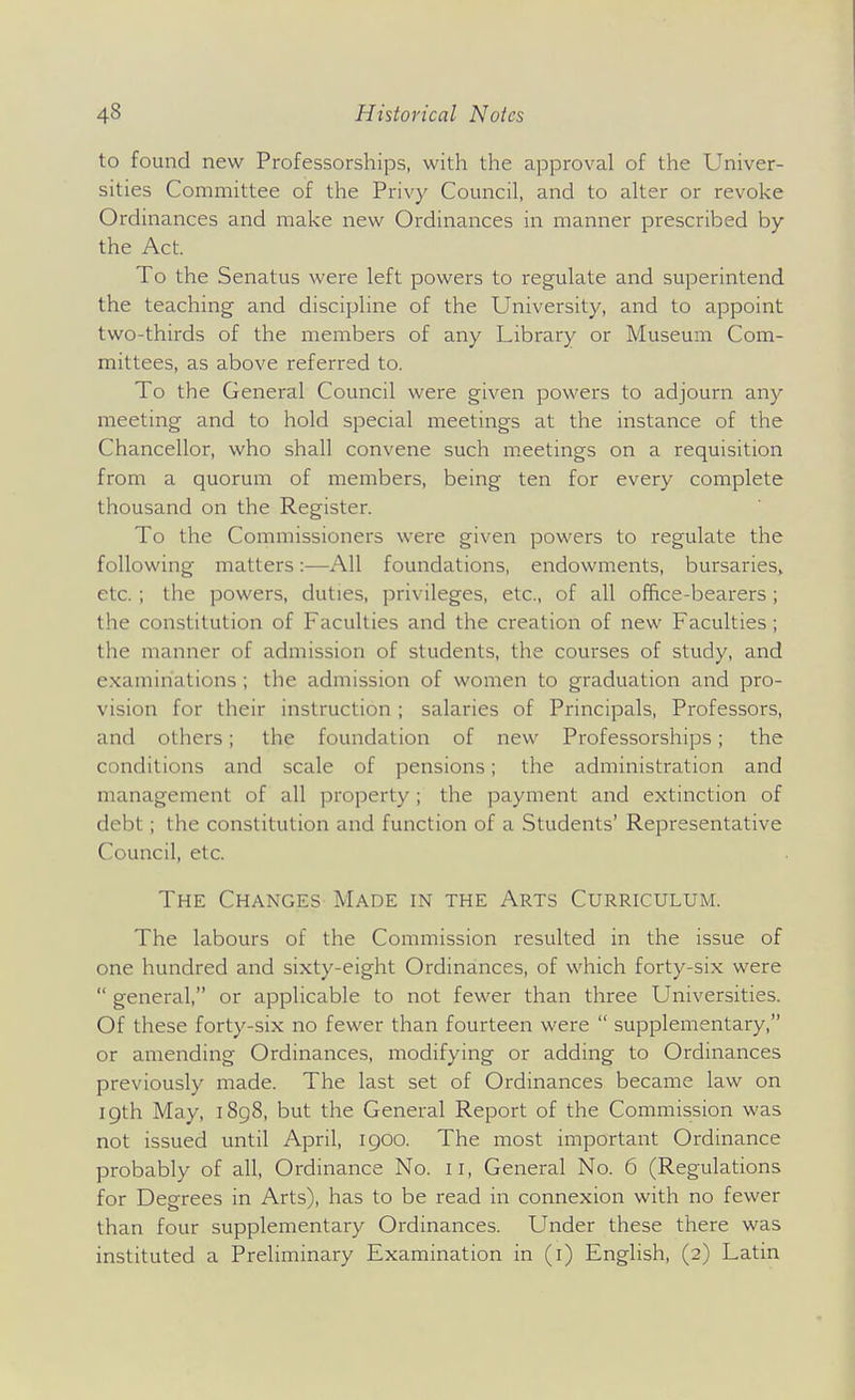 to found new Professorships, with the approval of the Univer- sities Committee of the Privy Council, and to alter or revoke Ordinances and make new Ordinances in manner prescribed by the Act. To the Senatus were left powers to regulate and superintend the teaching and discipline of the University, and to appoint two-thirds of the members of any Library or Museum Com- mittees, as above referred to. To the General Council were given powers to adjourn any meeting and to hold special meetings at the instance of the Chancellor, who shall convene such meetings on a requisition from a quorum of members, being ten for every complete thousand on the Register. To the Commissioners were given powers to regulate the following matters:—All foundations, endowments, bursaries^ etc. ; the powers, duties, privileges, etc., of all ofhce-bearers; the constitution of Faculties and the creation of new Faculties; the manner of admission of students, the courses of study, and examinations; the admission of women to graduation and pro- vision for their instruction ; salaries of Principals, Professors, and others; the foundation of new Professorships; the conditions and scale of pensions; the administration and management of all property ; the payment and extinction of debt; the constitution and function of a Students' Representative Council, etc. The Changes Made in the Arts Curriculum. The labours of the Commission resulted in the issue of one hundred and sixty-eight Ordinances, of which forty-six were  general, or applicable to not fewer than three Universities. Of these forty-six no fewer than fourteen were  supplementary, or amending Ordinances, modifying or adding to Ordinances previously made. The last set of Ordinances became law on igth May, i8g8, but the General Report of the Commission was not issued until April, igoo. The most important Ordinance probably of all. Ordinance No. ii. General No. 6 (Regulations for Degrees in Arts), has to be read in connexion with no fewer than four supplementary Ordinances. Under these there was instituted a Preliminary Examination in (i) English, (2) Latin