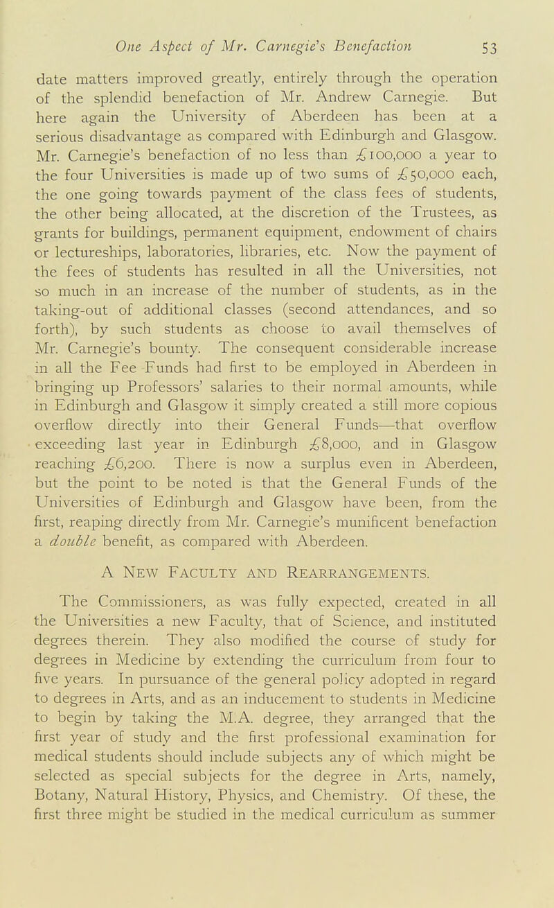 date matters improved greatly, entirely through the operation of the splendid benefaction of Mr. Andrew Carnegie. But here again the University of Aberdeen has been at a serious disadvantage as compared with Edinburgh and Glasgow. Mr. Carnegie's benefaction of no less than 100,000 a year to the four Universities is made up of two sums of ;£'50,ooo each, the one going towards payment of the class fees of students, the other being allocated, at the discretion of the Trustees, as grants for buildings, permanent equipment, endowment of chairs or lectureships, laboratories, libraries, etc. Now the payment of the fees of students has resulted in all the Universities, not so much in an increase of the number of students, as in the taking-out of additional classes (second attendances, and so forth), by such students as choose to avail themselves of Mr. Carnegie's bounty. The consequent considerable increase in all the Fee Funds had first to be employed in Aberdeen in bringing up Professors' salaries to their normal amounts, while in Edinburgh and Glasgow it simply created a still more copious overflow directly into their General Funds—that overflow exceeding last year in Edinburgh ;{J^8,000, and in Glasgow reaching ;£^6,200. There is now a surplus even in Aberdeen, but the point to be noted is that the General Funds of the Universities of Edinburgh and Glasgow have been, from the first, reaping directly from Mr. Carnegie's munificent benefaction a double benefit, as compared with Aberdeen. A New Faculty and Rearrangements. The Commissioners, as was fully expected, created in all the Universities a new Faculty, that of Science, and instituted degrees therein. They also modified the course of study for degrees in Medicine by extending the curriculum from four to five years. In pursuance of the general policy adopted in regard to degrees in Arts, and as an inducement to students in Medicine to begin by taking the M.A. degree, they arranged that the first year of study and the first professional examination for medical students should include subjects any of which might be selected as special subjects for the degree in Arts, namely, Botany, Natural History, Physics, and Chemistry. Of these, the first three might be studied in the medical curriculum as summer