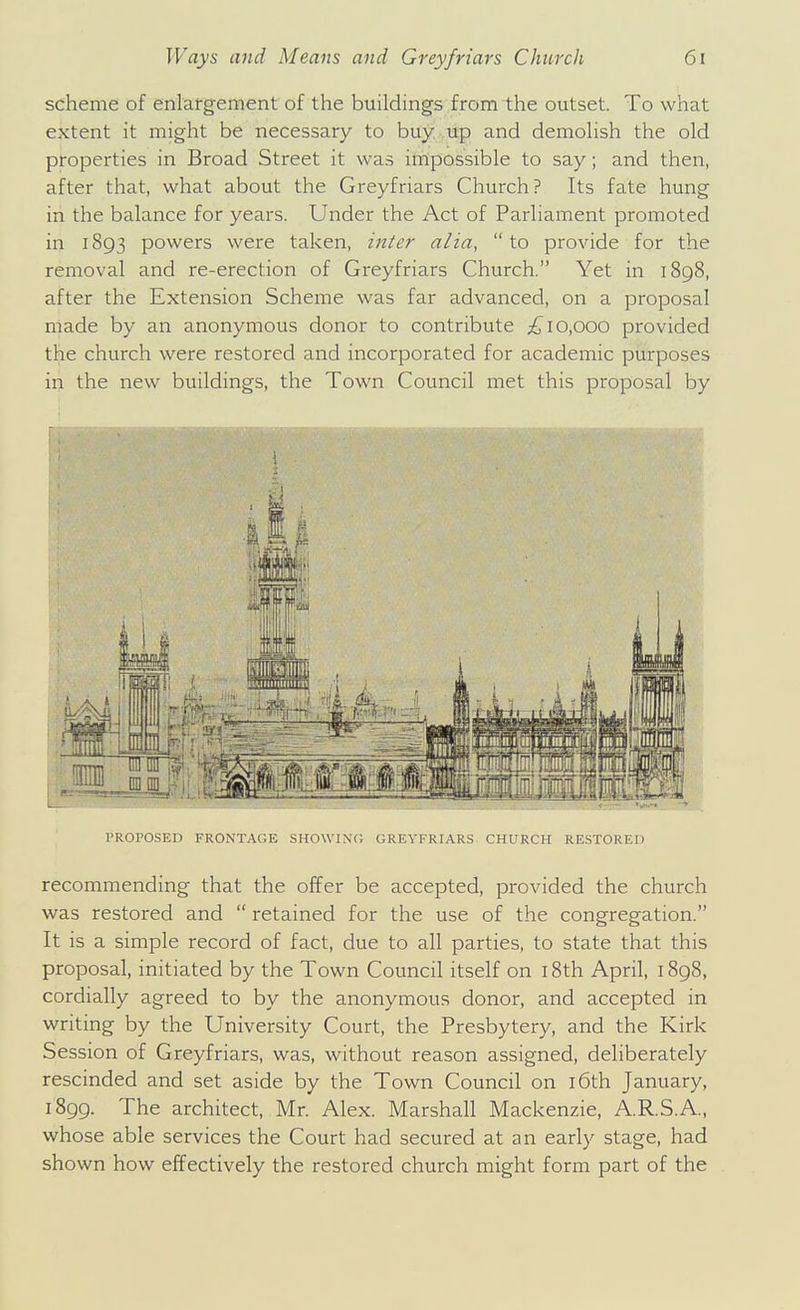 scheme of enlargement of the buildings from the outset. To what extent it might be necessary to buy up and demolish the old properties in Broad Street it was impossible to say; and then, after that, what about the Greyfriars Church? Its fate hung in the balance for years. Under the Act of Parliament promoted in 1893 powers were taken, in^er alia, to provide for the removal and re-erection of Greyfriars Church. Yet in 1898, after the Extension Scheme was far advanced, on a proposal made by an anonymous donor to contribute 10,000 provided the church were restored and incorporated for academic purposes in the new buildings, the Town Council met this proposal by PROPOSED FRONTAGE SHOWINC; GREYFRIARS CHURCH RESTORED recommending that the offer be accepted, provided the church was restored and  retained for the use of the congregation. It is a simple record of fact, due to all parties, to state that this proposal, initiated by the Town Council itself on i8th April, 1898, cordially agreed to by the anonymous donor, and accepted in writing by the University Court, the Presbytery, and the Kirk Session of Greyfriars, was, without reason assigned, deliberately rescinded and set aside by the Town Council on i6th January, 1899. The architect, Mr. Alex. Marshall Mackenzie, A.R.S.A., whose able services the Court had secured at an early stage, had shown how effectively the restored church might form part of the