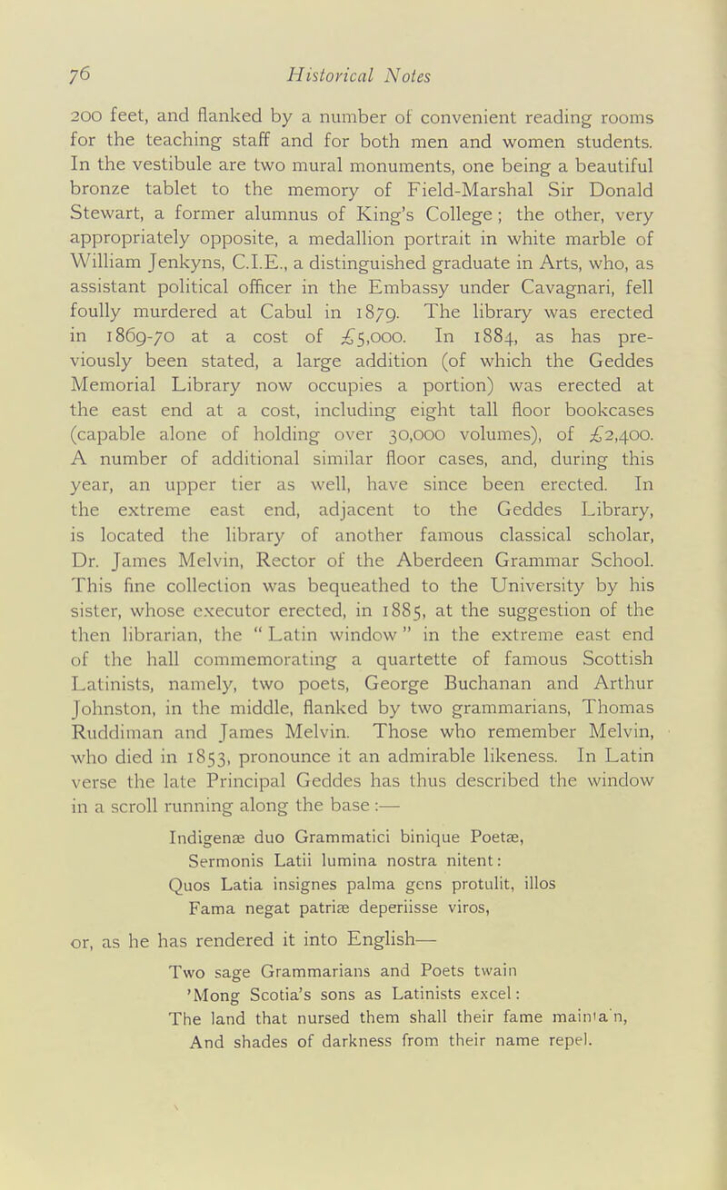 200 feet, and flanked by a number of convenient reading rooms for the teaching staff and for both men and women students. In the vestibule are two mural monuments, one being a beautiful bronze tablet to the memory of Field-Marshal Sir Donald Stewart, a former alumnus of King's College; the other, very appropriately opposite, a medallion portrait in white marble of William Jenkyns, CLE., a distinguished graduate in Arts, who, as assistant political ofiicer in the Embassy under Cavagnari, fell foully murdered at Cabul in 1879. The library was erected in 1869-70 at a cost of £^,000. In 1884, as has pre- viously been stated, a large addition (of which the Geddes Memorial Library now occupies a portion) was erected at the east end at a cost, including eight tall floor bookcases (capable alone of holding over 30,000 volumes), of ^^'2,400. A number of additional similar floor cases, and, during this year, an upper tier as well, have since been erected. In the extreme east end, adjacent to the Geddes Library, is located the library of another famous classical scholar, Dr. James Melvin, Rector of the Aberdeen Grammar School. This fine collection was bequeathed to the University by his sister, whose executor erected, in 1885, at the suggestion of the then librarian, the  Latin window in the extreme east end of the hall commemorating a quartette of famous Scottish Latinists, namely, two poets, George Buchanan and Arthur Johnston, in the middle, flanked by two grammarians, Thomas Ruddiman and James Melvin. Those who remember Melvin, who died in 1853, pronounce it an admirable likeness. In Latin verse the late Principal Geddes has thus described the window in a scroll running along the base :— Indigenae duo Grammatici binique Poetae, Sermonis Latii lumina nostra nitent: Quos Latia insignes palma gens protulit, illos Fama negat patriae deperiisse viros, or, as he has rendered it into English— Two sage Grammarians and Poets twain 'Mong Scotia's sons as Latinists excel: The land that nursed them shall their fame mainia n, And shades of darkness from their name repel.