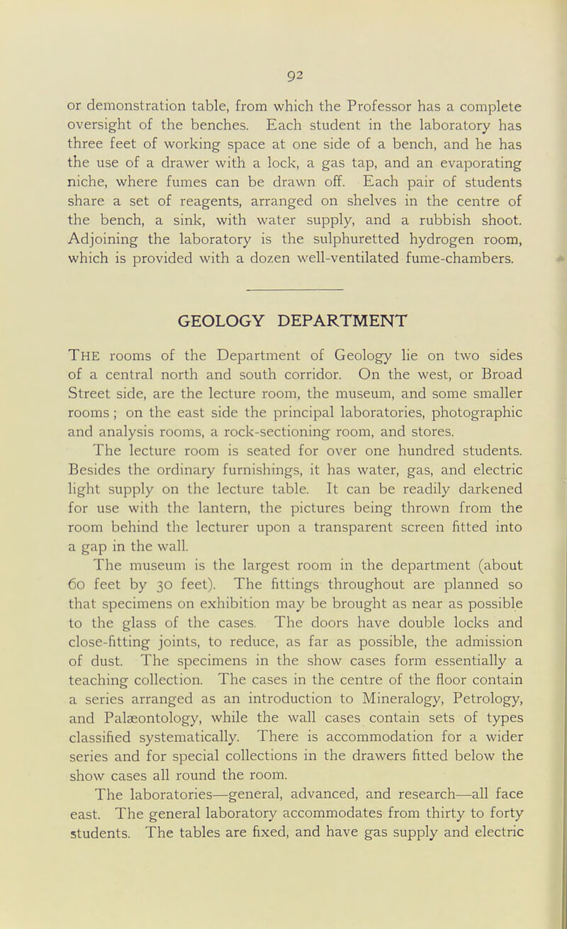 or demonstration table, from which the Professor has a complete oversight of the benches. Each student in the laboratory has three feet of working space at one side of a bench, and he has the use of a drawer with a lock, a gas tap, and an evaporating niche, where fumes can be drawn off. Each pair of students share a set of reagents, arranged on shelves in the centre of the bench, a sink, with water supply, and a rubbish shoot. Adjoining the laboratory is the sulphuretted hydrogen room, which is provided with a dozen well-ventilated fume-chambers. GEOLOGY DEPARTMENT The rooms of the Department of Geology lie on two sides of a central north and south corridor. On the west, or Broad Street side, are the lecture room, the museum, and some smaller rooms; on the east side the principal laboratories, photographic and analysis rooms, a rock-sectioning room, and stores. The lecture room is seated for over one hundred students. Besides the ordinary furnishings, it has water, gas, and electric light supply on the lecture table. It can be readily darkened for use with the lantern, the pictures being thrown from the room behind the lecturer upon a transparent screen fitted into a gap in the wall. The museum is the largest room in the department (about 60 feet by 30 feet). The fittings throughout are planned so that specimens on exhibition may be brought as near as possible to the glass of the cases. The doors have double locks and close-fitting joints, to reduce, as far as possible, the admission of dust. The specimens in the show cases form essentially a teaching collection. The cases in the centre of the floor contain a series arranged as an introduction to Mineralogy, Petrology, and PaljEontology, while the wall cases contain sets of types classified systematically. There is accommodation for a wider series and for special collections in the drawers fitted below the show cases all round the room. The laboratories—general, advanced, and research—all face east. The general laboratory accommodates from thirty to forty students. The tables are fixed, and have gas supply and electric