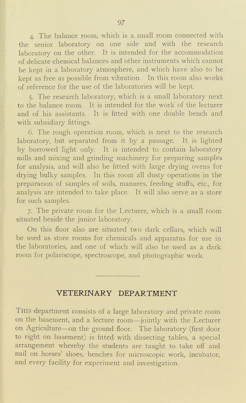 4- The balance room, which is a small room connected with the senior laboratory on one side and with the research laboratory on the other. It is intended for the accommodation of delicate chemical balances and other instruments which cannot be kept in a laboratory atmosphere, and which have also to be kept as free as possible from vibration. In this room also works of reference for the use of the laboratories will be kept. 5. The research laboratory, which is a small laboratory next to the balance room. It is intended for the work of the lecturer and of his assistants. It is fitted with one double bench and with subsidiary fittings. 6. The rough operation room, which is next to the research laboratory, but separated from it by a passage. It is lighted by borrowed light only. It is intended to contain laboratory mills and mixing and grinding machinery for preparing samples for analysis, and will also be fitted with large drying ovens for drying bulky samples. In this room all dusty operations in the preparation of samples of soils, manures, feeding stuffs, etc., for analysis are intended to take place. It will also serve as a store for such samples. 7. The private room for the Lecturer, which is a small room situated beside the junior laboratory. On this floor also are situated two dark cellars, which will be used as store rooms for chemicals and apparatus for use in the laboratories, and one of which will also be used as a dark room for polariscope, spectroscope, and photographic work. VETERINARY DEPARTMENT This department consists of a large laboratory and private room on the basement, and a lecture room—jointly with the Lecturer on Agriculture—on the ground floor. The laboratory (first door to right on basement) is fitted with dissecting tables, a special arrangement whereby the students are taught to take ofi and nail on horses' shoes, benches for microscopic work, incubator, and every facility for experiment and investigation.