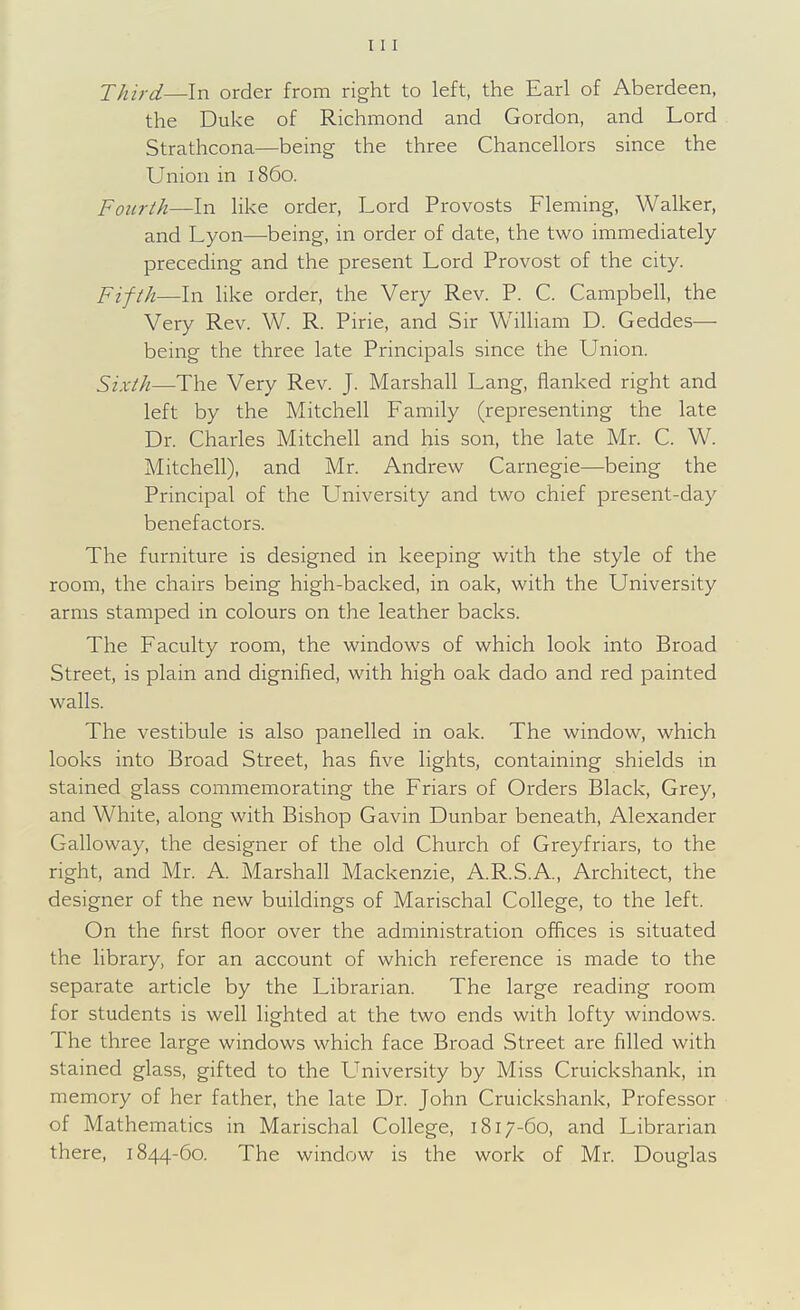 Third—In order from right to left, the Earl of Aberdeen, the Duke of Richmond and Gordon, and Lord Strathcona—being the three Chancellors since the Union in 1860. Fourth—In like order. Lord Provosts Fleming, Walker, and Lyon—being, in order of date, the two immediately- preceding and the present Lord Provost of the city. Pifth—In like order, the Very Rev. P. C. Campbell, the Very Rev. W. R. Pirie, and Sir William D. Geddes— being the three late Principals since the Union. Sixth—The Very Rev. J. Marshall Lang, flanked right and left by the Mitchell Family (representing the late Dr. Charles Mitchell and his son, the late Mr. C. W. Mitchell), and Mr. Andrew Carnegie—being the Principal of the L^niversity and two chief present-day benefactors. The furniture is designed in keeping with the style of the room, the chairs being high-backed, in oak, with the University arms stamped in colours on the leather backs. The Faculty room, the windows of which look into Broad Street, is plain and dignified, with high oak dado and red painted walls. The vestibule is also panelled in oak. The window, which looks into Broad Street, has five lights, containing shields in stained glass commemorating the Friars of Orders Black, Grey, and White, along with Bishop Gavin Dunbar beneath, Alexander Galloway, the designer of the old Church of Greyfriars, to the right, and Mr. A. Marshall Mackenzie, A.R.S.A, Architect, the designer of the new buildings of Marischal College, to the left. On the first floor over the administration offices is situated the library, for an account of which reference is made to the separate article by the Librarian. The large reading room for students is well lighted at the two ends with lofty windows. The three large windows which face Broad Street are filled with stained glass, gifted to the L^niversity by Miss Cruickshank, in memory of her father, the late Dr. John Cruickshank, Professor of Mathematics in Marischal College, 1817-60, and Librarian there, 1844-60. The window is the work of Mr. Douglas