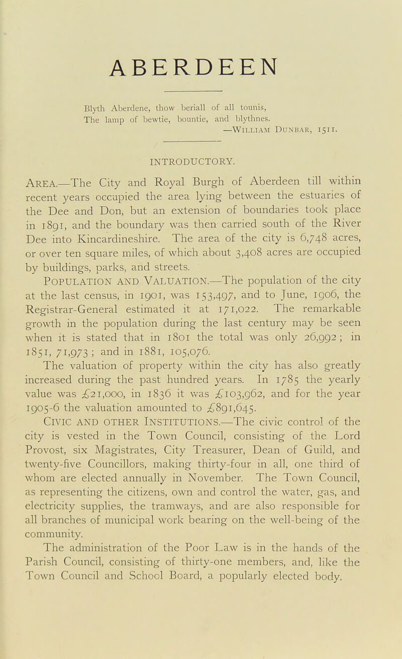 Blyth Aberdene, thow beriall of all tounis, The lamp of bewtie, bountie, and lilythnes. —William Dunisar, 15ii. INTRODUCTORY. Area.—The City and Royal Burgh of Aberdeen till within recent years occupied the area lying between the estuaries of the Dee and Don, but an extension of boundaries took place in 1891, and the boundary was then carried south of the River Dee into Kincardineshire. The area of the city is 6,748 acres, or over ten square miles, of which about 3,408 acres are occupied by buildings, parks, and streets. Population and Valuation.—The population of the city at the last census, in 1901, was 153,497, and to June, igo6, the Registrar-General estimated it at 171,022. The remarkable growth in the population during the last century may be seen when it is stated that in 1801 the total was only 26,992; in 1851, 71,973; and in 1881, 105,076. The valuation of property within the city has also greatly increased during the past hundred years. In 1785 the yearly value was ;£^21,000, in 1836 it was 103,962, and for the year 1905-6 the valuation amounted to ;£^891,645. Civic and other Institutions.—The civic control of the city is vested in the Town Council, consisting of the Lord Provost, six Magistrates, City Treasurer, Dean of Guild, and twenty-five Councillors, making thirty-four in all, one third of whom are elected annually in November. The Town Council, as representing the citizens, own and control the water, gas, and electricity supplies, the tramways, and are also responsible for all branches of municipal work bearing on the well-being of the community. The administration of the Poor Law is in the hands of the Parish Council, consisting of thirty-one members, and, like the Town Council and School Board, a popularly elected body.