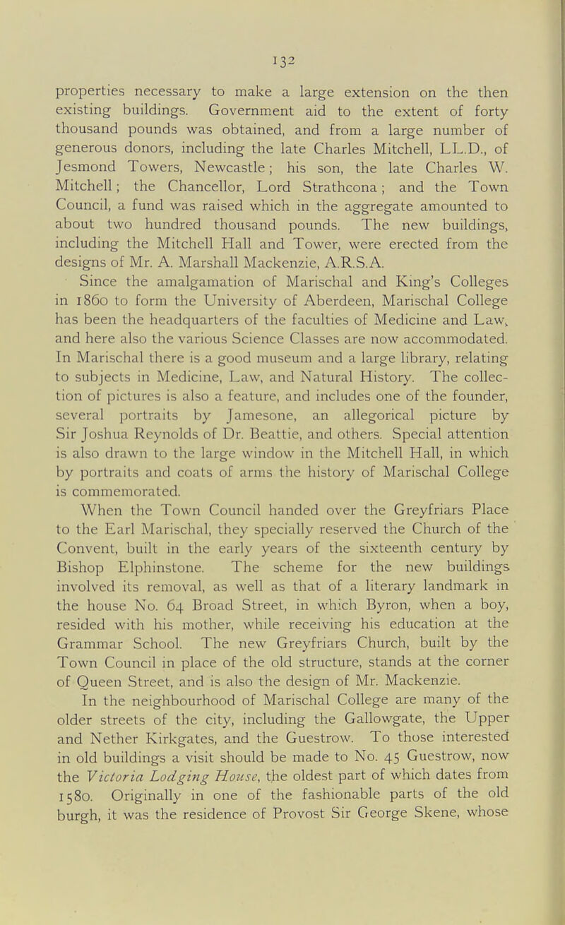 properties necessary to make a large extension on the tlien existing buildings. Government aid to the extent of forty- thousand pounds was obtained, and from a large number of generous donors, including the late Charles Mitchell, LL.D., of Jesmond Towers, Newcastle; his son, the late Charles W. Mitchell; the Chancellor, Lord Strathcona; and the Town Council, a fund was raised which in the aggregate amounted to about two hundred thousand pounds. The new buildings, including the Mitchell Hall and Tower, were erected from the designs of Mr. A. Marshall Mackenzie, A.R.S.A. Since the amalgamation of Marischal and Kmg's Colleges in i860 to form the University of Aberdeen, Marischal College has been the headquarters of the faculties of Medicine and Law, and here also the various Science Classes are now accommodated. In Marischal there is a good museum and a large library, relating to subjects in Medicine, Law, and Natural History. The collec- tion of pictures is also a feature, and includes one of the founder, several portraits by Jamesone, an allegorical picture by Sir Joshua Reynolds of Dr. Beattie, and others. Special attention is also drawn to the large window in the Mitchell Hall, in which by portraits and coats of arms the history of Marischal College is commemorated. When the Town Council handed over the Greyfriars Place to the Earl Marischal, they specially reserved the Church of the Convent, built in the early years of the sixteenth century by Bishop Elphinstone. The scheme for the new buildings involved its removal, as well as that of a literary landmark in the house No. 64 Broad Street, in which Byron, when a boy, resided with his mother, while receiving his education at the Grammar School. The new Greyfriars Church, built by the Town Council in place of the old structure, stands at the corner of Queen Street, and is also the design of Mr. Mackenzie. In the neighbourhood of Marischal College are many of the older streets of the city, including the Gallowgate, the Upper and Nether Kirkgates, and the Guestrow. To those interested in old buildings a visit should be made to No. 45 Guestrow, now the Victoria Lodging House, the oldest part of which dates from 1580. Originally in one of the fashionable parts of the old burgh, it was the residence of Provost Sir George Skene, whose