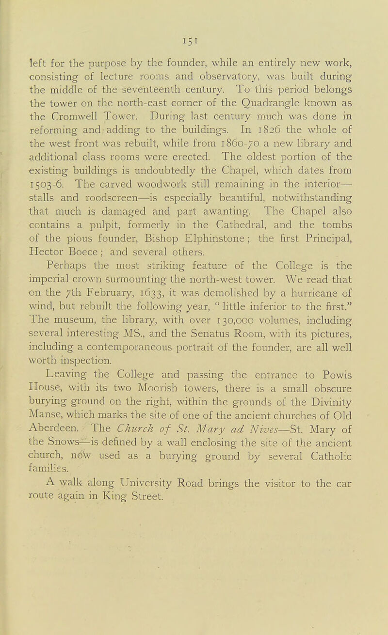 left for the purpose by the founder, while an entirely new work, consisting of lecture rooms and observatory, was built during the middle of the seventeenth century. To this period belongs the tower on the north-east corner of the Quadrangle known as the Cromwell Tower. During last century much was done in reforming and adding to the buildings. In 1826 the whole of the west front was rebuilt, while from 1860-70 a new library and additional class rooms were erected. The oldest portion of the existing buildings is undoubtedly the Chapel, which dates from 1503-6. The carved woodwork still remaining in the interior— stalls and roodscreen—is especially beautiful, notwithstanding that much is damaged and part awanting. The Chapel also contains a pulpit, formerly in the Cathedral, and the tombs of the pious founder, Bishop Elphinstone ; the first Principal, Hector Boece ; and several others. Perhaps the most striking feature of the College is the imperial crown surmounting the north-west tower. We read that on the 7th February, 1633, it was demolished by a hurricane of wind, but rebuilt the following year,  little inferior to the first. The museum, the library, with over 130,000 volumes, including several interesting MS., and the Senatus Room, with its pictures, including a contemporaneous portrait of the founder, are all well worth inspection. Leaving the College and passing the entrance to Powis House, with its two Moorish towers, there is a small obscure burying ground on the right, within the grounds of the Divinity Manse, which marks the site of one of the ancient churches of Old Aberdeen. The Church of St. Mary ad Nives—St. Mary of the Snows—is defined by a wall enclosing the site of the ancient church, nbVv used as a burying ground by several Catholic families. A walk along University Road brings the visitor to the car route again in King Street.