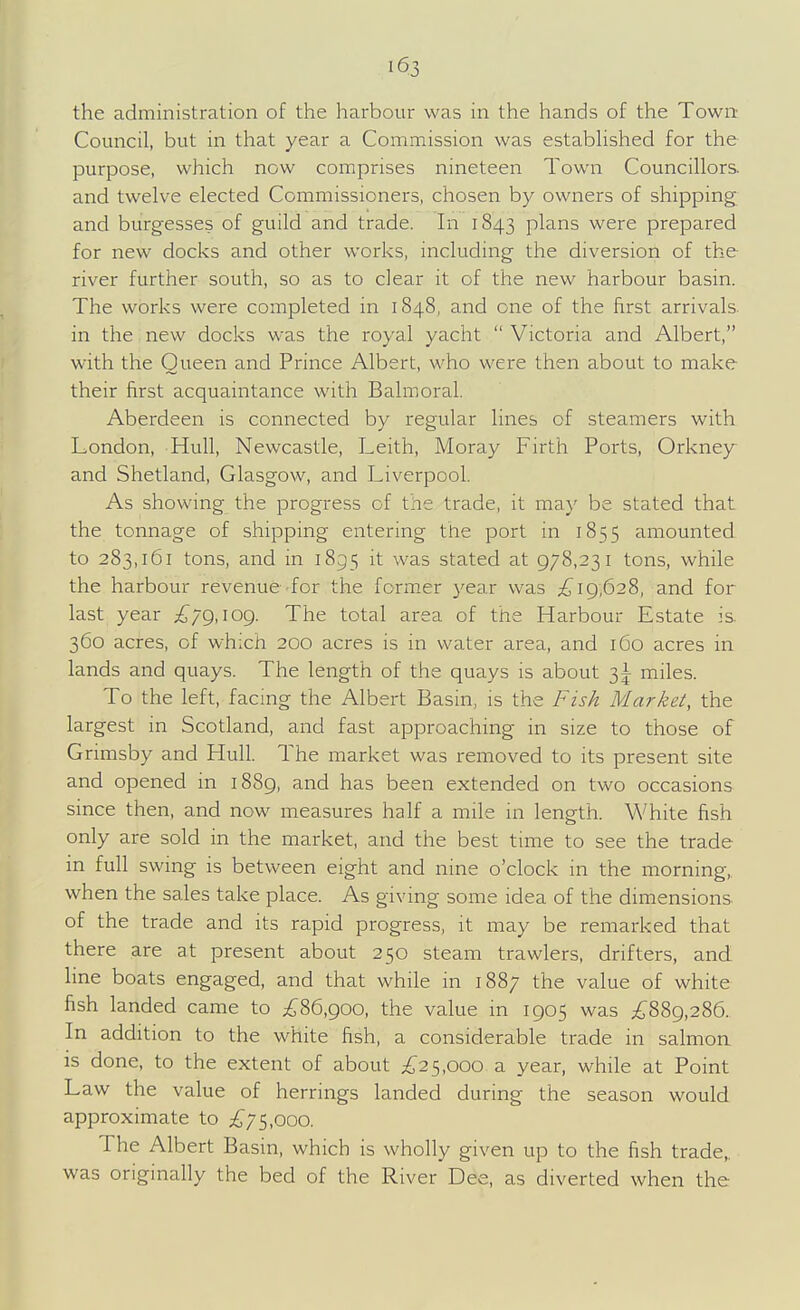 the administration of the harbour was in the hands of the Towrt Council, but in that year a Commission was estabhshed for the purpose, which now comprises nineteen Town Councillors, and twelve elected Commissioners, chosen by owners of shipping and burgesses of guild and trade. In 1843 plans were prepared for new docks and other works, including the diversion of the river further south, so as to clear it of the new harbour basin. The works were completed in 1848, and one of the first arrivals in the new docks was the royal yacht  Victoria and Albert, with the Queen and Prince Albert, who were then about to make their first acquaintance with Balmoral. Aberdeen is connected by regular lines of steamers with London, Hull, Newcastle, Leith, Moray Firth Ports, Orkney and Shetland, Glasgow, and Liverpool. As showing the progress of the trade, it may be stated that the tonnage of shipping entering the port in 1855 amounted to 283,161 tons, and in 1855 it was stated at 978,231 tons, while the harbour revenue-for the former 3'ear was 19,628, and for last year £/g,\og. The total area of the Harbour Estate is 360 acres, of which 200 acres is in water area, and 160 acres in lands and quays. The length of the quays is about 31 miles. To the left, facing the Albert Basin, is the Fish Market, the largest in Scotland, and fast approaching in size to those of Grimsby and Hull. The market was removed to its present site and opened in 1889, and has been extended on two occasions since then, and now measures half a mile in length. White fish only are sold in the market, and the best time to see the trade in full swing is between eight and nine o'clock in the morning,, when the sales take place. As giving some idea of the dimensions of the trade and its rapid progress, it may be remarked that there are at present about 250 steam trawlers, drifters, and line boats engaged, and that while in 188; the value of white fish landed came to £%6,goo, the value in 1905 was i;889,286. In addition to the white fish, a considerable trade in salmon is done, to the extent of about ^^25,000 a year, while at Point Law the value of herrings landed during the season would approximate to ;£75,ooo. The Albert Basin, which is wholly given up to the fish trade,, was originally the bed of the River Dee, as diverted when the