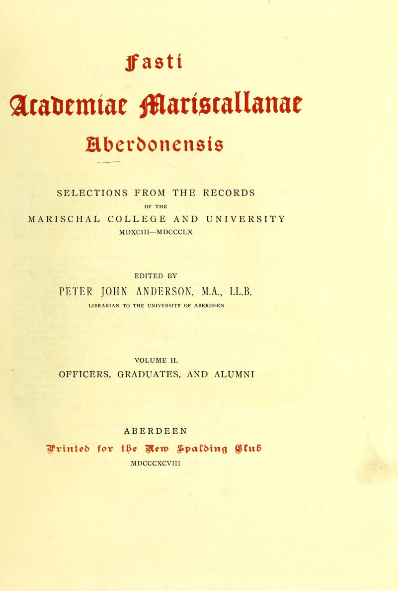 jpasti atatiemiae iWattecallanae SELECTIONS FROM THE RECORDS OF THE MARISCHAL COLLEGE AND UNIVERSITY MDXCIII—MDCCCLX EDITED BY PETER JOHN ANDERSON, M.A., LL.B. LIBRARIAN TO THE UNIVERSITY OF ABERDEEN VOLUME II. OFFICERS, GRADUATES, AND ALUMNI ABERDEEN ■^trinteb for (Be ^en> ^paC6infl §tu& MDCCCXCVIII