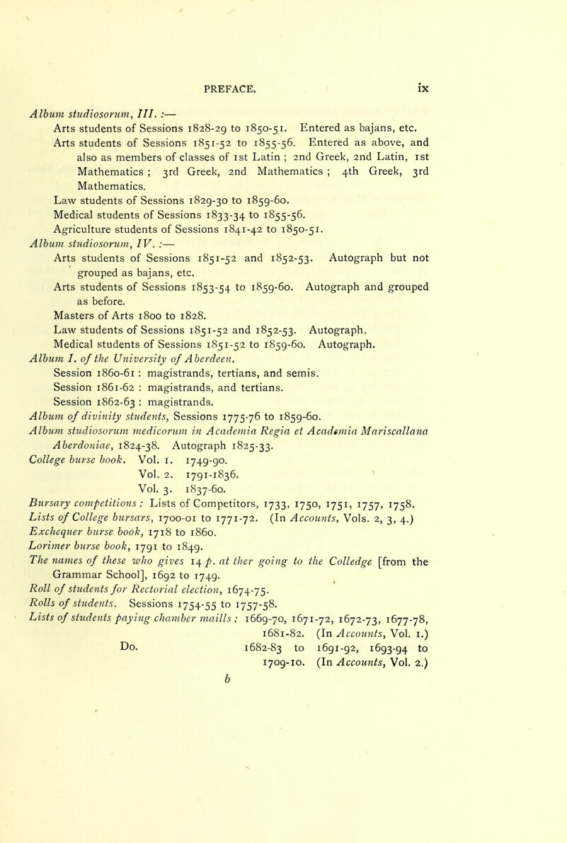 Album siudiosorum, III. :— Arts students of Sessions 1828-29 to 1850-51. Entered as bajans, etc. Arts students of Sessions 1851-52 to 1855-56. Entered as above, and also as members of classes of ist Latin ; 2nd Greek, 2nd Latin, ist Mathematics ; 3rd Greek, 2nd Mathematics ; 4th Greek, 3rd Mathematics. Law students of Sessions 1829-30 to 1859-60. Medical students of Sessions 1833-34 to 1855-56. Agriculture students of Sessions 1841-42 to 1850-51. Album stiidiosorum, IV. :— Arts students of Sessions 1851-52 and 1852-53. Autograph but not grouped as bajans, etc. Arts students of Sessions 1853-54 to 1859-60. Autograph and grouped as before. Masters of Arts 1800 to 1828. Law students of Sessions 1851-52 and 1852-53. Autograph. Medical students of Sessions 1851-52 to 1859-60. Autograph. Album I. of the University of Aberdeen. Session 1860-61 : magistrands, tertians, and semis. Session 1861-62 : magistrands, and tertians. Session 1862-63 • magistrands. Album of divinity sttidents, Sessions 1775-76 to 1859-60. Album studiosorum medicoriim in Academia Regia et Academia Mariscallana Aberdoniae, 1824-38. Autograph 1825-33. College burse book. Vol. 1. 1749-go. Vol. 2. 1791-1836. ' Vol. 3. 1837-60. Bursary competitions ; Lists of Competitors, 1733, 1750, 1751, 1757, 1758. Lists of College bursars, 1700-01 to 1771-72. (In Accounts, Vols. 2, 3, 4.) Exchequer burse book, 1718 to i860. Lorimer burse book, ijgi to 1849. The names of these who gives 14- p. at tJier going to the Colledge [from the Grammar School], 1692 to 1749. Roll of students for Rectorial election, 1674-75. Rolls of students. Sessions 1754-55 to 1757-58. Lists of students paying chamber maills : 1669-70, 1671-72, 1672-73, 1677-78, 1681-82. (In Accounts, Vol. i.) Do. 1682-83 to 1691-92, 1693-94 to 1709-10. (In Accounts, Vol. 2.) b