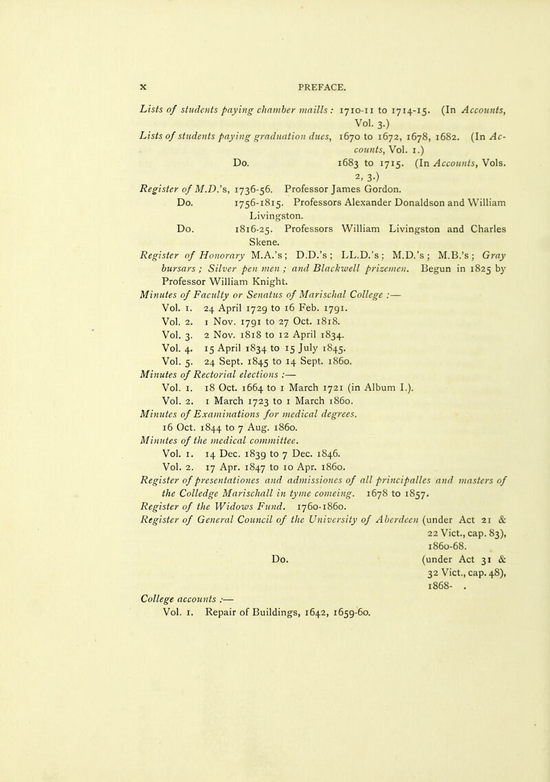 Lists of students paying chnntber Diaills : 1710-11101714-15. (In Accounts, Vol. 3.) Lists of students paying graduation dues, 167010 1672, 1678, 1682. [In Ac- counts, Vol. I.) Do. 1683 to 1715. (In Accounts, Vols. 2, 3-) Register of M.D.'s, 1736-56. Professor James Gordon. Do. 1756-1815. Professors Alexander Donaldson and William Livingston. Do. 1816-25. Professors William Livingston and Charles Skene. Register of Honorary M.A.'s; D.D.'s; LL.D.'s; M.D.'s; M.B.'s; Gray bursars ; Silver pen men ; and Blackwell prizemen. Begun in 1825 by Professor William Knight. Minutes of Faculty or Senatus of Marischal College :— Vol. I. 24 April 1729 to 16 Feb. 1791. Vol. 2. I Nov. 1791 to 27 Oct. 1818. Vol. 3. 2 Nov. 1818 to 12 April 1834. Vol. 4. 15 April 1834 to 15 July 1845. Vol. 5. 24 Sept. 1845 to 14 Sept. i860. Minutes of Rectorial elections :— Vol. I. 18 Oct. 1664 to I March 1721 (in Album I.). Vol. 2. I March 1723 to i March i860. Minutes of Examinations for medical degrees. 16 Oct. 1844 to 7 Aug. i860. Minutes of the medical committee. Vol. I. 14 Dec. 1839 to 7 Dec. 1846. Vol. 2. 17 Apr. 1847 to 10 Apr. i860. Register of presentationes and admissiones of all principalles and masters of the Colledge Marischall in tyme comeing. 1678 to 1857. Register of the Widows Fund. 1760-1860. Register of General Council of the University of Aberdeen (under Act 21 & 22 Vict., cap. 83), 1860-68. Do. (under Act 31 & 32 Vict., cap. 48), 1868- . College accounts :— Vol. I. Repair of Buildings, 1642, 1659-60.