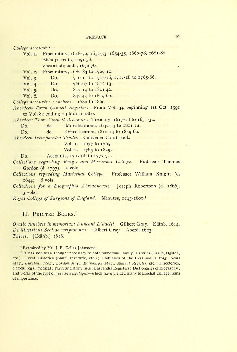 College accounts :— Vol. I. Procuratory, 1648-50, 1651-53, 1654-55, 1660-78, 1681-82. Bishops rents, 1651-58. Vacant stipends, 1672-76. Vol. 2. Procuratory, 1682-83 to 1709-10. Vol. 3. Do. 1710-11 to 1715-16, 1717-18 to 1765-66. Vol. 4. Do. 1766-67 to 1812-13. Vol. 5. Do. 1813-14 to 1841-42. Vol. 6. Do. 1842-43 to 1859-60. College accounts : vouchers. 1680 to i860. Aberdeen Town Council Register. From Vol. 34 beginning ist Oct. 1591 to Vol. 82 ending 29 March i860. Aberdeen Town Council Accounts : Treasury, 1617-18 to 1631-32. Do. do. Mortifications, 1632-33 to 1811-12. Do. do. Office-bearers, 1812-13 to 1859-60. Aberdeen Incorporated Trades : Convener Court book. Vol. I. 1677 to 1765. Vol. 2. 1765 to 1829. Do. Accounts, 1705-06 to 1773-74- Collections regarding King's and Marischal College, Professor Thomas Gordon (d. 1797). 2 vols. Collections regarding Marischal College. Professor William Knight (d. 1844). 6 vols. Collections for a Biographia Abredonensis. Joseph Robertson (d. 1866). 3 vols. Royal College of Siirgeons of England. Minutes, 1745-1800.1 II. Printed Books.'' Oratio funebris in meinoriaiii Duncani Liddelii. Gilbert Gray. Edinb. 1614. De illustribus Scotiae scriptoribus. Gilbert Gray. Aberd. 1623. Theses. [Edinb,] 1616. ^ Examined by Mr. J. F. Kellas Johnstone. ^ It has not been thought necessary to note numerous Family Histories (Leshe, Ogston, etc.) ; Local Histories (Banff, Inverurie, etc.) ; Obituaries of the GeiUlanan's Mag., Scots Mag., European Mag., London Mug., Edinburgh Mag., Annual Register, etc.; Directories, clerical, legal, medical; Navy and Army lists ; East India Registers ; Dictionaries of Biography ; and works of the type of Jervise's Epitaphs—which have yielded many Marischal College items of importance.