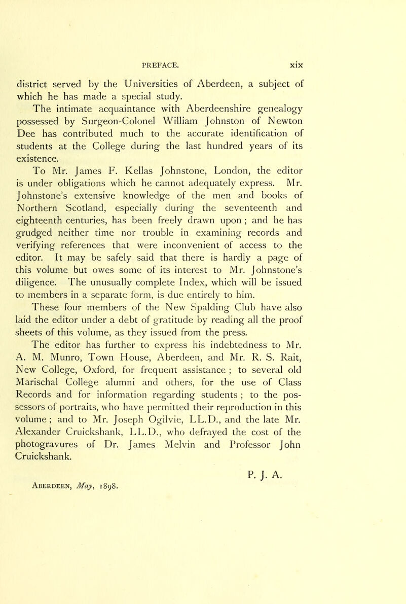 district served by the Universities of Aberdeen, a subject of which he has made a special study. The intimate acquaintance with Aberdeenshire genealogy possessed by Surgeon-Colonel William Johnston of Newton Dee has contributed much to the accurate identification of students at the College during the last hundred years of its existence. To Mr. James F. Kellas Johnstone, London, the editor is under obligations which he cannot adequately express. Mr. Johnstone's extensive knowledge of the men and books of Northern Scotland, especially during the seventeenth and eighteenth centuries, has been freely drawn upon ; and he has grudged neither time nor trouble in examining records and verifying references that were inconvenient of access to the editor. It may be safely said that there is hardly a page of this volume but owes some of its interest to Mr. Johnstone's diligence. The unusually complete Index, which will be issued to members in a separate form, is due entirely to him. These four members of the New Spalding Club have also laid the editor under a debt of gratitude by reading all the proof sheets of this volume, as they issued from the press. The editor has further to express his indebtedness to Mr. A. M. Munro, Town House, Aberdeen, and Mr. R. S. Rait, New College, Oxford, for frequent assistance ; to several old Marischal College alumni and others, for the use of Class Records and for information regarding students ; to the pos- sessors of portraits, who have permitted their reproduction in this volume; and to Mr. Joseph Ogilvie, LL.D., and the late Mr. Alexander Cruickshank, LL.D., who defrayed the cost of the photogravures of Dr. James Melvin and Professor John Cruickshank. Aberdeen, May, 1898. P. J. A.
