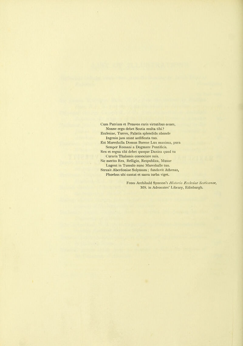 Cum Patriam et Proavos raris virtutibus oi nes, Nonne ergo debet Scotia multa tibi ? Ecclesiae, Turres, Palatia splendida abunde Ingenio jam stant aedificata tuo. Est Mareshalla Domus Boreae Lux maxima, pura Semper Romani a Dogmata Pontificis. Rex et regna tibi debet quoque Danica quod tu Curaris Thalamis consociare suis. Sic merito Rex, Relligio, Respublica, Musae Lugent in Tumulo nunc Mareshalle tuo. Struxit Aberdoniae Solymam ; fundavit Athenas, Phoebus ubi cantat et sacra turba viget. From Archibald Symson's Hisloria Ecclesiae Scoficanae, MS. in Advocates' Library, Edinburgh.