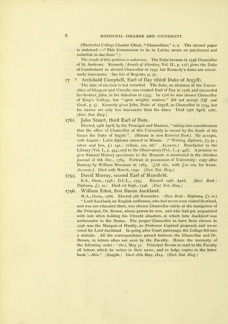 (Marischal College Charter Chest,  Chancellors, i, 2. The second paper is endorsed:—This Commission to be in Latine, wrote on parchment and embelish in due form .) The result of this petition is unknown. The Duke became in 1746 Chancellor of St. Andrews. Kennedy (Annals of Aberdeen, Vol. II., p. 118) gives the Duke of Cumberland as elected Chancellor in 1747, but Kennedy's dates are notori- ously inaccurate. See list of Regents, p. 31. 17 ? Archibald Campbell, Earl of Hay (third Duke of Argyll). The date of election is not recorded. The duke, an alumnus of the Univer- sities of Glasgow and Utrecht, was created Earl of Hay in 1706, and succeeded his brother, John, in the dukedom in 1743. In 1716 he was chosen Chancellor of King's College, but  upon weighty motives did not accept (Off. and Grad., p. 5). Kennedy gives John, Duke of Argyll, as Chancellor in 1754, but his names are only less inaccurate than his dates. Died 15th April, 1761. (Diet. Nat. Biog.) 1761. John Stuart, third Earl of Bute. Elected, 25th April, by the Principal and Masters,  taking into consideration that the office of Chancellor of this University is vacant by the death of his Grace the Duke of Argyle . (Minute in new Rectorial Book.) He accepts, loth August: Latin diploma entered in Minute. ( Writing diploma, ^5 5s. ; silver seal box, £1 14s. ; vellum, los. 6d. Accounts.) Benefactor to the Library (Vol. I., p. 454), and to the Observatory (Vol., I., p. 448). A promise to give Natural History specimens to the Museum is mentioned in the Aberdeen Journal of 6th Dec, 1784. Portrait in possession of University : copy after Ramsay by William Mossman in 1763. (/^i6 i6s., with £10 los. for frame. Accounts.) Died loth March, 1792. {Diet. Nat. Biog.) 1793. David Murray, second Earl of Mansfield. B.A., Oxon., 1748; D.C.L., 1793. Elected 19th April. {Rect. Book : Diploma, £2 2s.) Died ist Sept., 1796. {Diet. Nat. Biog.) 1796. William Eden, first Baron Auckland. M.A., Oxon., 1768. Elected 7th November. {Rect. Book : Diploma, £1 is.)  Lord Auckland, an English nobleman, who had never even visited Scotland, and was not educated there, was chosen Chancellor solely at the instigation of the Principal, Dr. Brown, whose patron he was, and who had got acquainted with him when holding his Utrecht situation, at which time Auckland was ambassador to the States. The proper Chancellor to have been chosen in 1796 was the Marquis of Huntly, as Professor Copland proposed, and never voted for Lord Auckland. In going after Court patronage, the College fell into a mistake. All the correspondence passed between the Chancellor and Dr. Brown, in letters often not seen by the Faculty. Hence the necessity of the following order: ' 1811, May 31. Principal Brown to read to the Faculty all letters which he writes in their name, and to lodge copies in the letter book.'—Mj». (Knight.) Died 28th May, 1814. {Diet. Nat. Biog.)