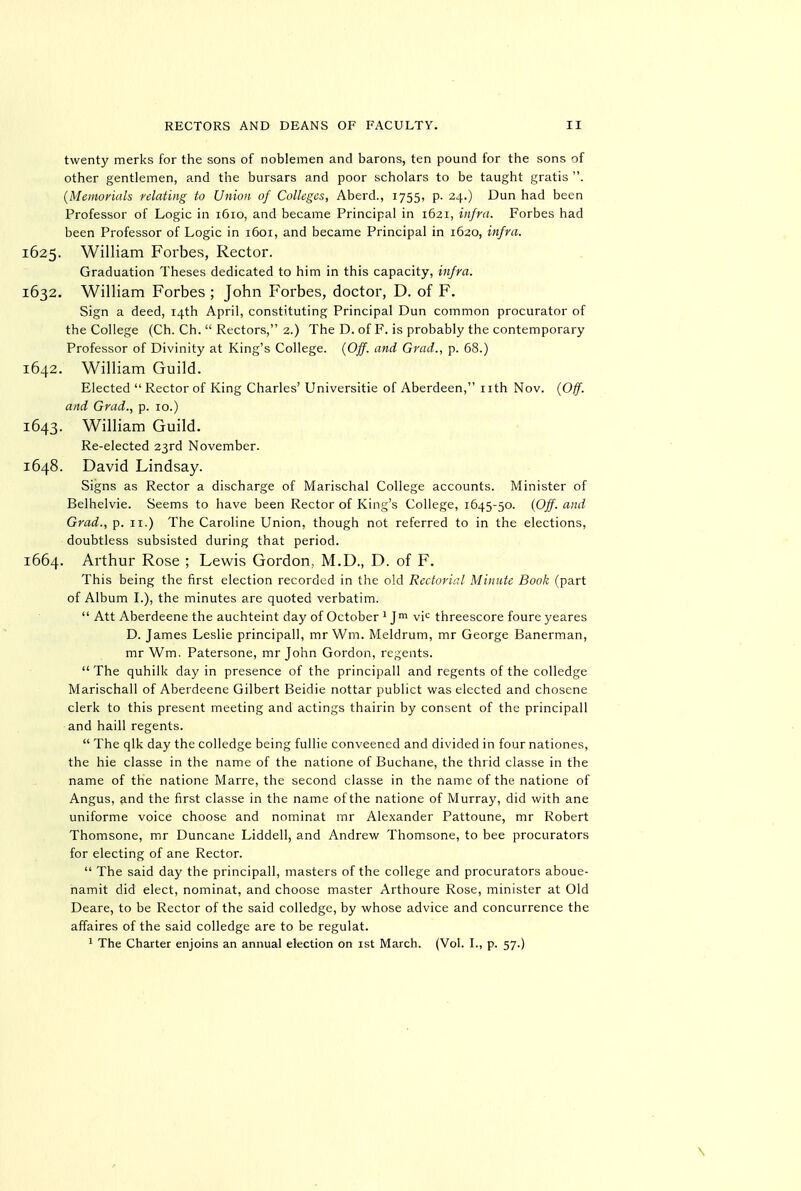 twenty merks for the sons of noblemen and barons, ten pound for the sons of other gentlemen, and the bursars and poor scholars to be taught gratis . (Memorials relating to Union of Colleges, Aberd., 1755, p. 24.) Dun had been Professor of Logic in 1610, and became Principal in 1621, infra. Forbes had been Professor of Logic in 1601, and became Principal in 1620, infra. 1625. William Forbes, Rector. Graduation Theses dedicated to him in this capacity, infra. 1632. William Forbes ; John Forbes, doctor, D. of F. Sign a deed, 14th April, constituting Principal Dun common procurator of the College (Ch. Ch.  Rectors, 2.) The D. of F. is probably the contemporary Professor of Divinity at King's College. {Off. and Grad., p. 68.) 1642. William Guild. Elected  Rector of King Charles' Universitie of Aberdeen, nth Nov. {Off. and Grad., p. 10.) 1643. William Guild. Re-elected 23rd November. 1648. David Lindsay. Signs as Rector a discharge of Marischal College accounts. Minister of Belhelvie. Seems to have been Rector of King's College, 1645-50. {Off. and Grad., p. 11.) The Caroline Union, though not referred to in the elections, doubtless subsisted during that period. 1664. Arthur Rose ; Lewis Gordon, M.D., D. of F. This being the first election recorded in the old Rectorial Minute Book (part of Album L), the minutes are quoted verbatim.  Att Aberdeene the auchteint day of October ' Jm vi'^ threescore foure yeares D. James Leslie principal!, mr Wm. Meldrum, mr George Banerman, mr Wm. Patersone, mr John Gordon, regents.  The quhilk day in presence of the principal! and regents of the colledge Marischall of Aberdeene Gilbert Beidie nottar publict was elected and chosene clerk to this present meeting and actings thairin by consent of the principal! and hail! regents.  The qlk day the colledge being fullie conveened and divided in four nationes, the hie classe in the name of the natione of Buchane, the thrid classe in the name of the natione Marre, the second classe in the name of the natione of Angus, and the first classe in the name of the natione of Murray, did with ane uniforme voice choose and nominat mr Alexander Pattoune, mr Robert Thomsone, mr Duncane Liddell, and Andrew Thomsone, to bee procurators for electing of ane Rector.  The said day the principal!, masters of the college and procurators aboue- namit did elect, nominat, and choose master Arthoure Rose, minister at Old Deare, to be Rector of the said colledge, by whose advice and concurrence the affaires of the said colledge are to be regulat. ' The Charter enjoins an annual election on ist March. (Vol. I., p. 57.)