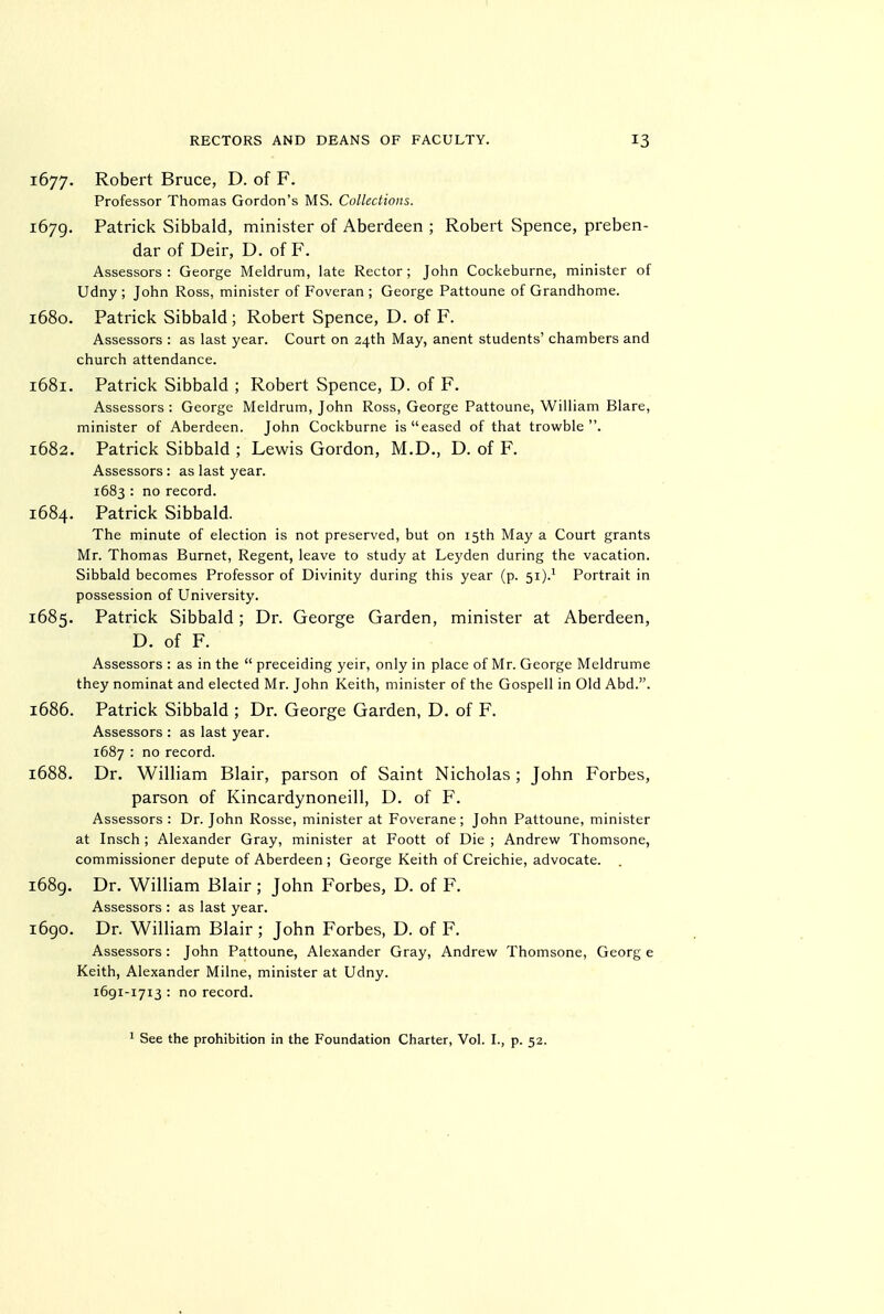 1677. Robert Bruce, D. of F. Professor Thomas Gordon's MS. Collections. 1679. Patrick Sibbald, minister of Aberdeen ; Robert Spence, preben- dar of Deir, D. of F. Assessors: George Meldrum, late Rector; John Cockeburne, minister of Udny ; John Ross, minister of Foveran ; George Pattoune of Grandhome. 1680. Patrick Sibbald ; Robert Spence, D. of F. Assessors : as last year. Court on 24th May, anent students' chambers and church attendance. 1681. Patrick Sibbald ; Robert Spence, D. of F. Assessors : George Meldrum, John Ross, George Pattoune, William Blare, minister of Aberdeen. John Cockburne is eased of that trowble . 1682. Patrick Sibbald ; Lewis Gordon, M.D., D. of F. Assessors : as last year. 1683 : no record. 1684. Patrick Sibbald. The minute of election is not preserved, but on 15th May a Court grants Mr. Thomas Burnet, Regent, leave to study at Leyden during the vacation. Sibbald becomes Professor of Divinity during this year (p. 51).^ Portrait in possession of University. 1685. Patrick Sibbald; Dr. George Garden, minister at Aberdeen, D. of F. Assessors : as in the  preceiding yeir, only in place of Mr. George Meldrume they nominat and elected Mr. John Keith, minister of the Gospell in Old Abd.. 1686. Patrick Sibbald ; Dr. George Garden, D. of F. Assessors : as last year. 1687 : no record. 1688. Dr. William Blair, parson of Saint Nicholas ; John Forbes, parson of Kincardynoneill, D. of F. Assessors: Dr. John Rosse, minister at Foverane; John Pattoune, minister at Insch ; Alexander Gray, minister at Foott of Die ; Andrew Thomsone, commissioner depute of Aberdeen ; George Keith of Creichie, advocate. . i68g. Dr. William Blair ; John Forbes, D. of F. Assessors : as last year. i6go. Dr. William Blair ; John Forbes, D. of F. Assessors : John Pattoune, Alexander Gray, Andrew Thomsone, Georg e Keith, Alexander Milne, minister at Udny. 1691-1713 : no record.