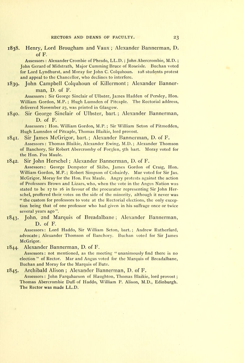 1838. Henry, Lord Brougham and Vaux ; Alexander Bannerman, D. of F. Assessors : Alexander Crombie of Phesdo, LL.D. ; John Abercrombie, M.D.; John Gerard of Midstrath, Major Gumming Bruce of Roseisle. Buchan voted for Lord Lyndhurst, and Moray for John G. Golquhoun. 108 students protest and appeal to the Chancellor, who declines to interfere. 1839. John Campbell Colquhoun of Killermont; Alexander Banner- man, D. of F. Assessors : Sir George Sinclair of Ulbster, James Hadden of Parsley, Hon. William Gordon, M.P. ; Hugh Lumsden of Pitcaple. The Rectorial address, delivered November 27, was printed in Glasgow. 1840. Sir George Sinclair of Ulbster, bart.; Alexander Bannerman, D. of F. Assessors: Hon. William Gordon, M.P.; Sir William Seton of Pitmedden, Hugh Lumsden of Pitcaple, Thomas Blaikie, lord provost. 1841. Sir James McGrigor, bart.; Alexander Bannerman, D. of F. Assessors : Thomas Blaikie, Alexander Ewing, M.D. ; Alexander Thomson of Banchory, Sir Robert Abercromby of Forglen, 5th bart. Moray voted for the Hon. Fox Maule. 1842. Sir John Herschel; Alexander Bannerman, D. of F. Assessors: George Dempster of Skibo, James Gordon of Craig, Hon. William Gordon, M.P.; Robert Simpson of Cobairdy. Mar voted for Sir Jas. McGrigor, Moray for the Hon. Fox Maule. Angry protests against the action of Professors Brown and Lizars, who, when the vote in the Angus Nation was stated to be 17 to 16 in favour of the procurator representing Sir John Her- schel, proffered their votes on the side of the minority, although it never was  the custom for professors to vote at the Rectorial elections, the only excep- tion being that of one professor who had given in his suffrage once or twice several years ago . 1843. John, 2nd Marquis of Breadalbane ; Alexander Bannerman, D. of F. Assessors: Lord Haddo, Sir William Seton, bart. ; Andrew Rutherfurd, advocate ; Alexander Thomson of Banchory. Buchan voted for Sir James McGrigor. 1844. Alexander Bannerman, D. of F. Assessors: not mentioned, as the meeting  unanimously find there is no election  of Rector. Mar and Angus voted for the Marquis of Breadalbane, Buchan and Moray for the Marquis of Bute. 1845. Archibald Alison ; Alexander Bannerman, D. of F. Assessors : John Farquharson of Haughton, Thomas Blaikie, lord provost; Thomas Abercrombie Duff of Haddo, William P. Alison, M.D., Edinburgh. The Rector was made LL.D.