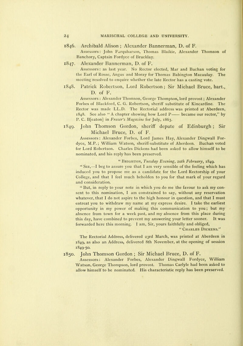 1846. Archibald Alison ; Alexander Bannerman, D. of F. Assessors: John Fa.rquharson, Thomas Blaikie, Alexander Thomson of Banchory, Captain Fordycc of Brucklay. 1847. Alexander Bannerman, D. of F. Assessors: as last year. No Rector elected, Mar and Buchan voting for the Earl of Rosse, Angus and Moray for Thomas Babington Macaulay. The meeting resolved to enquire whether the late Rector has a casting vote. 1848. Patrick Robertson, Lord Robertson ; Sir Michael Bruce, bart., D. of F. Assessors : Alexander Thomson, George Thompson, lord provost; Alexander Forbes of Blackford, C. G. Robertson, sheriff substitute of Kincardine. The Rector was made LL.D. The Rectorial address was printed at Aberdeen, 1848. See also  A chapter showing how Lord P became our rector, by P. C. B[eaton] in Eraser's Magazine for July, 1863. 1849. John Thomson Gordon, sheriff depute of Edinburgh ; Sir Michael Bruce, D. of F. Assessors : Alexander Forbes, Lord James Hay, Alexander Dingwall For- dyce, M.P.; William Watson, sheriff-substitute of Aberdeen. Buchan voted for Lord Robertson. Charles Dickens had been asked to allow himself to be nominated, and his reply has been preserved.  Brighton, Tuesday Evening, 2,0th Eehruary, 1849. Sir,—I beg to assure you that I am very sensible of the feeling which has induced you to propose me as a candidate for the Lord Rectorship of your College, and that I feel much beholden to you for that mark of your regard and consideration.  But, in reply to your note in which you do me the favour to ask my con- sent to this nomination, I am constrained to say, without any reservation whatever, that I do not aspire to the high honour in question, and that I must entreat you to withdraw my name at my express desire. I take the earliest opportunity in my power of making this communication to you; but my absence from town for a week past, and my absence from this place during this day, have combined to prevent my answering your letter sooner. It was forwarded here this morning. I am. Sir, yours faithfully and obliged,  Charles Dickens. The Rectorial Address, delivered 23rd March, was printed at Aberdeen in 1849, as also an Address, delivered 8th November, at the opening of session 1849-50. 1850. John Thomson Gordon ; Sir Michael Bruce, D. of F. Assessors: Alexander Forbes, Alexander Dingwall Fordyce, William Watson, George Thompson, lord provost. Thomas Carlyle had been asked to allow himself to be nominated. His characteristic reply has been preserved.