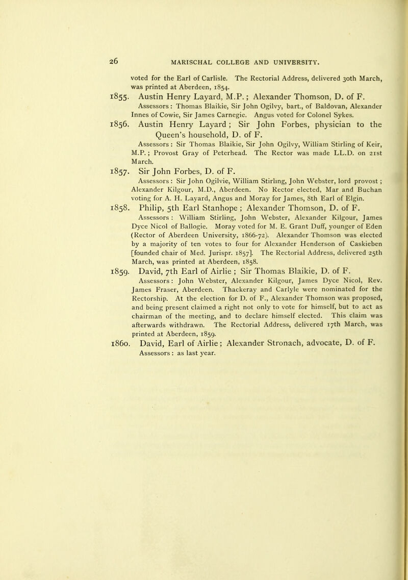 voted for the Earl of Carlisle. The Rectorial Address, delivered 30th March, was printed at Aberdeen, 1854. 1855. Austin Henry Layard, M.P.; Alexander Thomson, D. of F. Assessors : Thomas Blaikie, Sir John Ogilvy, bart., of Baldovan, Alexander Innes of Cowie, Sir James Carnegie. Angus voted for Colonel Sykes. 1856. Austin Henry Layard ; Sir John Forbes, physician to the Queen's household, D. of F. Assessors : Sir Thomas Blaikie, Sir John Ogilvy, William Stirling of Keir, M.P.; Provost Gray of Peterhead. The Rector was made LL.D. on 21st March. 1857. Sir John Forbes, D. of F. Assessors : Sir John Ogilvie, William Stirhng, John Webster, lord provost ; Alexander Kilgour, M.D., Aberdeen. No Rector elected, Mar and Buchan voting for A. H. Layard, Angus and Moray for James, 8th Earl of Elgin. 1858. Philip, 5th Earl Stanhope ; Alexander Thomson, D. of F. Assessors : William Stirling, John Webster, Alexander Kilgour, James Dyce Nicol of Ballogie. Moray voted for M. E. Grant Duff, younger of Eden (Rector of Aberdeen University, 1866-72). Alexander Thomson was elected by a majority of ten votes to four for Alexander Henderson of Caskieben [founded chair of Med. Jurispr. 1857]. The Rectorial Address, delivered 25th March, was printed at Aberdeen, 1858. 1859. David, 7th Earl of Airlie ; Sir Thomas Blaikie, D. of F. Assessors: John Webster, Alexander Kilgour, James Dyce Nicol, Rev. James Eraser, Aberdeen. Thackeray and Carlyle were nominated for the Rectorship. At the election for D. of P., Alexander Thomson was proposed, and being present claimed a right not only to vote for himself, but to act as chairman of the meeting, and to declare himself elected. This claim was afterwards withdrawn. The Rectorial Address, delivered 17th March, was printed at Aberdeen, 1859. 1860. David, Earl of Airlie; Alexander Stronach, advocate, D. of F. Assessors : as last year.