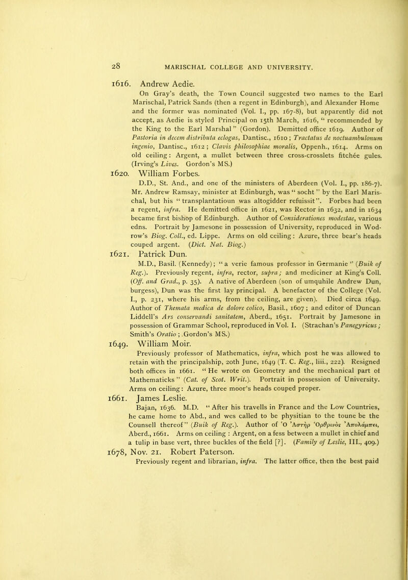 1616. Andrew Aedie. On Gray's death, the Town Council suggested two names to the Earl Marischal, Patrick Sands (then a regent in Edinburgh), and Alexander Home and the former was nominated (Vol. I., pp. 167-8), but apparently did not accept, as Aedie is styled Principal on 15th March, 1616,  recommended by the King to the Earl Marshal (Gordon). Demitted office 1619. Author of Pastoria in decern distrihuta eclogas, Dantisc, 1610 ; Tractatus de noctuambulonuin ingenio, Dantisc, 1612 ; Clavis philosophiac moralis, Oppenh., 1614. Arms on old ceiling: Argent, a mullet between three cross-crosslets fitchee gules. (Irving's Lives. Gordon's MS.) 1620. William Forbes. D.D., St. And., and one of the ministers of Aberdeen (Vol. I., pp. 186-7). Mr. Andrew Ramsay, minister at Edinburgh, was  socht  by the Earl Maris- chal, but his  transplantatioun was altogidder refuissit. Forbes had been a regent, infm. He demitted office in 1621, was Rector in 1632, and in 1634 became first bishop of Edinburgh. Author of Considerationes modestae, various edns. Portrait by Jamesone in possession of University, reproduced in Wod- row's Biog. Coll., ed. Lippe. Arms on old ceiling : Azure, three bear's heads couped argent. {Diet. Nat. Biog.) 1621. Patrick Dun. M.D., Basil. (Kennedy); a verie famous professor in Germanie '' {Bulk of Reg.). Previously regent, infra, rector, supra; and mediciner at King's Coll. {Off. and Grad., p. 35). A native of Aberdeen (son of umquhile Andrew Dun, burgess), Dun was the first lay principal. A benefactor of the College (Vol. I., p. 231, where his arms, from the ceiling, are given). Died circa 1649. Author of Themata mcdica de dolore colico, Basil., 1607 ; and editor of Duncan Liddell's Ars conservandi sanitatem, Aberd., 1651. Portrait by Jamesone in possession of Grammar School, reproduced in Vol. I. (Strachan's Panegyricus ; Smith's Oratio ; Gordon's MS.) 1649. William Moir. Previously professor of Mathematics, infra, which post he was allowed to retain with the principalship, 20th June, 1649 (T. C. Reg., liii., 222). Resigned both offices in 1661.  He wrote on Geometry and the mechanical part ot Mathematicks  {Cat. of Scot. Writ.). Portrait in possession of University. Arms on ceiling: Azure, three moor's heads couped proper. 1661. James Leslie. Bajan, 1636. M.D.  After his travells in France and the Low Countries, he came home to Abd., and wes called to be physitian to the toune be the Counsell thereof {Buik of Reg.). Author of 'O 'Actttip 'Opdpivbs 'AnoXdnnei, Aberd., 1661. Arms on ceiling : Argent, on a fess between a mullet in chief and a tulip in base vert, three buckles of the field [?]. {Family of Leslie, 111., 409.) 1678, Nov. 21. Robert Paterson. Previously regent and librarian, infra. The latter office, then the best paid