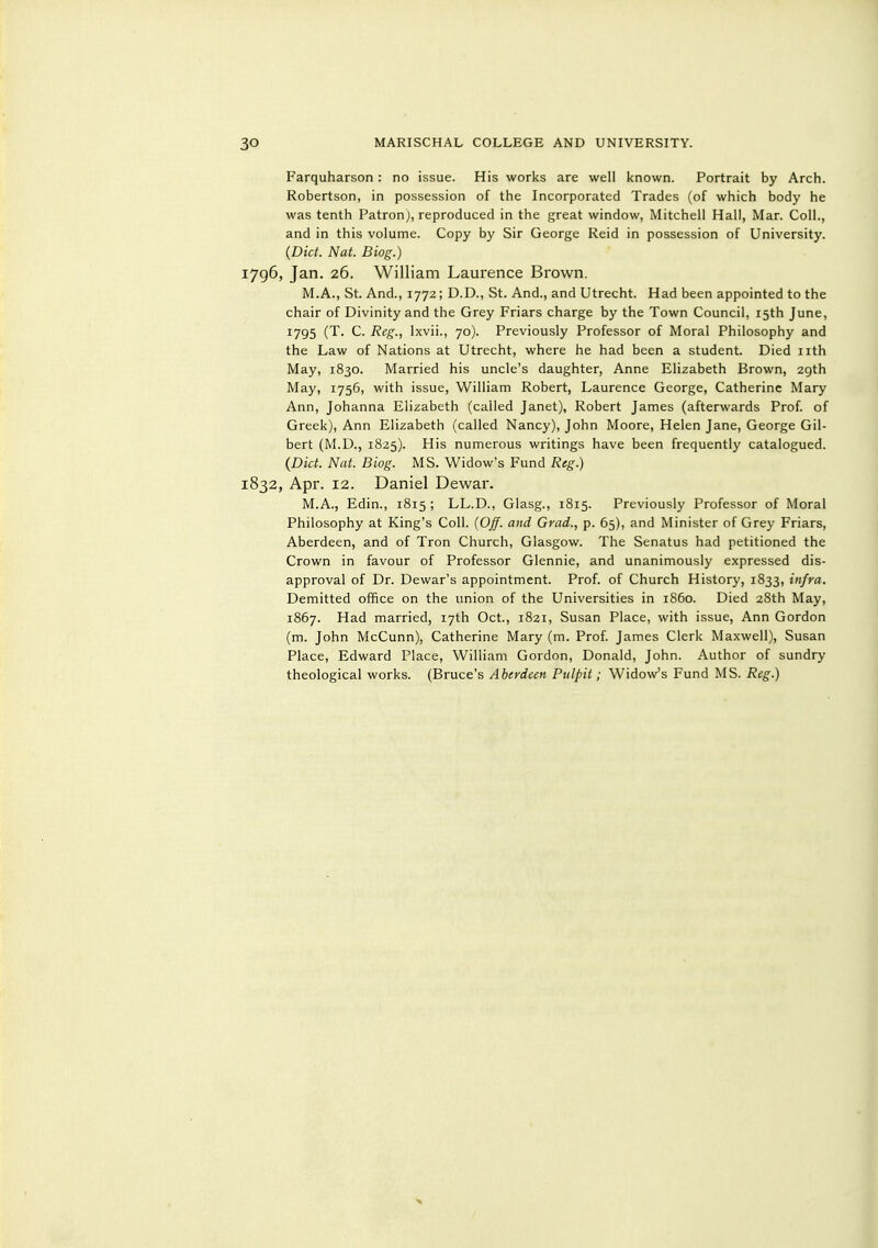 Farquharson : no issue. His works are well known. Portrait by Arch. Robertson, in possession of the Incorporated Trades (of which body he was tenth Patron), reproduced in the great window, Mitchell Hall, Mar. Coll., and in this volume. Copy by Sir George Reid in possession of University. {Diet. Nat. Biog.) 1796, Jan. 26. William Laurence Brown. M.A., St. And., 1772; D.D., St. And., and Utrecht. Had been appointed to the chair of Divinity and the Grey Friars charge by the Town Council, 15th June, 1795 (T. C. Reg., Ixvii., 70). Previously Professor of Moral Philosophy and the Law of Nations at Utrecht, where he had been a student. Died nth May, 1830. Married his uncle's daughter, Anne Elizabeth Brown, 29th May, 1756, with issue, William Robert, Laurence George, Catherine Mary Ann, Johanna Elizabeth (called Janet), Robert James (afterwards Prof, of Greek), Ann Elizabeth (called Nancy), John Moore, Helen Jane, George Gil- bert (M.D., 1825). His numerous writings have been frequently catalogued. {Did. Nat. Biog. MS. Widow's Fund Reg.) 1832, Apr. 12. Daniel Dewar. M.A., Edin., 1815 ; LL.D., Glasg., 1815. Previously Professor of Moral Philosophy at King's Coll. {Off. and Grad., p. 65), and Minister of Grey Friars, Aberdeen, and of Tron Church, Glasgow. The Senatus had petitioned the Crown in favour of Professor Glennie, and unanimously expressed dis- approval of Dr. Dewar's appointment. Prof, of Church History, 1833, infra. Demitted office on the union of the Universities in i860. Died 28th May, 1867. Had married, 17th Oct., 1821, Susan Place, with issue, Ann Gordon (m. John McCunn), Catherine Mary (m. Prof. James Clerk Maxwell), Susan Place, Edward Place, William Gordon, Donald, John. Author of sundry theological works. (Bruce's Aberdeen Pulpit; Widow's Fund MS. Reg.)