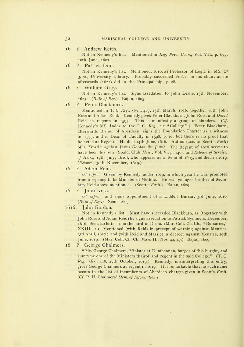 i6 ? Andrew Keith. Not in Kennedy's list. Mentioned in Reg. Priv. Coitn., Vol. VII., p. 677, loth June, 1607. 16 ? Patrick Dun. Not in Kennedy's list. Mentioned, 1610, as Professor of Logic in MS. C- 3. 70, University Library. Probably succeeded Forbes in his chair, as he afterwards (1621) did in the Principalship, p. 28. 16 ? William Gray. Not in Kennedy's list. Signs assedation to John Leslie, 13th November, 1613. {Buik of Reg.) Bajan, 1605. 16 ? Peter Blackburn. Mentioned in T. C. Reg., xlvii., 487, 15th March, 1616, together with John Ross and Adam Reid. Kennedy gives Peter Blackburn, John Ro!£', and David Reid as regents in 1593. This is manifestly a group of blunders. (C/. Kennedy's MS. Index to the T. C. Reg., s.j;.  College .) Peter Blackburn, afterwards Bishop of Aberdeen, signs the Foundation Charter as a witness in 1593, and is Dean of Faculty in 1598, p. 10, but there is no proof that he acted as Regent. He died 14th June, 1616. Author (acc. to Scott's Fasti) of a Treatise against James Gordon the Jesuit. The Regent of 1616 seems to have been his son (Spald. Club Misc., Vol. V., p. 140; and Reiours of Services of Heirs, 17th July, 1616), who appears as a Semi of 1605, and died in 1619. (Refours, 30th November, 1619.) 16 ? Adam Reid. Ut supra. Given by Kennedy under 1619, in which year he was promoted from a regency to be Minister of Methlic. He was younger brother of Secre- tary Reid above mentioned. (Scott's Fasti.) Bajan, i6og. 16 ? John Ross. Ut supra; and signs appointment of a Liddell Bursar, 3rd June, 1616. {Buik of Reg.) Semi, 1605. 1616. John Gordon. Not in Kennedy's list. Must have succeeded Blackburn, as (together with John Ross and Adam Reid) he signs assedation to Patrick Symmers, December, \ 1616. See also letter from the laird of Drum. (Mar. Coll. Ch. Ch.,  Bursaries, XXIII., I.) Mentioned (with Reid) in precept of warning against Menzies, 3rd April, 1617 ; and (with Reid and Massie) in decreet against Menzies, 29th June, 1619. (Mar. Coll. Ch. Ch. Mass II., Nos. 42, 47.) Bajan, 1609. 16 ? George Chalmers.  Mr. George Chalmers, Minister at Dumbennan, burges of this burght, and sumtyme one of the Ministers thairof and regent in the said College. (T. C. Reg., xlix., 418, 27th October, 1619.) Kennedy, misinterpreting this entry, gives George Chalmers as regent in 1619. It is remarkable that no such name occurs in the list of incumbents of Aberdeen charges given in Scott's Fasti. {Cf. P. H. Chalmers' Mem. of Information.)