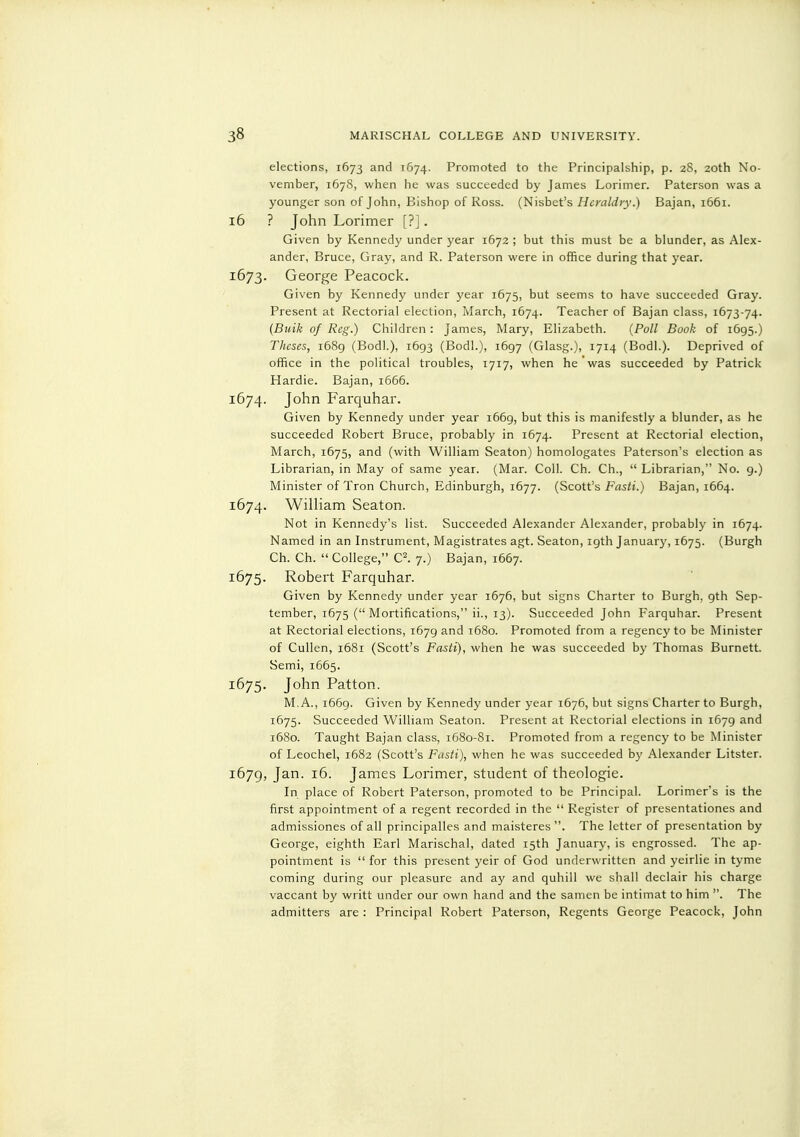 elections, 1673 and 1G74. Promoted to the Principalship, p. 28, 20th No- vember, 167S, when he was succeeded by James Lorimer. Paterson was a younger son of John, Bishop of Ross. (Nisbet's Heraldry.) Bajan, 1661. 16 ? John Lorimer [?]. Given by Kennedy under year 1672 ; but this must be a blunder, as Alex- ander, Bruce, Gray, and R. Paterson were in office during that year. 1673. George Peacock. Given by Kennedy under year 1675, but seems to have succeeded Gray. Present at Rectorial election, March, 1674. Teacher of Bajan class, 1673-74. (Buik of Reg.) Children : James, Mary, Elizabeth. (Poll Book of 1695.) Theses, 1689 (Bodl.), 1693 (Bodl.), 1697 (Glasg.), 1714 (Bodl.). Deprived of office in the political troubles, 1717, when he was succeeded by Patrick Hardie. Bajan, 1666. 1674. John Farquhar. Given by Kennedy under year 1669, but this is manifestly a blunder, as he succeeded Robert Bruce, probably in 1674. Present at Rectorial election, March, 1675, and (with William Seaton) homologates Paterson's election as Librarian, in May of same year. (Mar. Coll. Ch. Ch.,  Librarian, No. 9.) Minister of Tron Church, Edinburgh, 1677. (Scott's Fasti.) Bajan, 1664. 1674. WiUiam Seaton. Not in Kennedy's list. Succeeded Alexander Alexander, probably in 1674. Named in an Instrument, Magistrates agt. Seaton, igth Januar}', 1675. (Burgh Ch. Ch.  College, C^. 7.) Bajan, 1667. 1675. Robert Farquhar. Given by Kennedy under year 1676, but signs Charter to Burgh, 9th Sep- tember, 1675 ( Mortifications, ii., 13). Succeeded John Farquhar. Present at Rectorial elections, 1679 and 1680. Promoted from a regency to be Minister of Cullen, 1681 (Scott's Fasti), when he was succeeded by Thomas Burnett. Semi, 1665. 1675. John Patton. M, A., 1669. Given by Kennedy under year 1676, but signs Charter to Burgh, 1675. Succeeded William Seaton. Present at Rectorial elections in 1679 and 1680. Taught Bajan class, 1680-81. Promoted from a regency to be Minister of Leochel, 1682 (Scott's Fasti), when he was succeeded by Alexander Litster. 1679, Jan. 16. James Lorimer, student of theologie. In place of Robert Paterson, promoted to be Principal. Lorimer's is the first appointment of a regent recorded in the  Register of presentationes and admissiones of all principalles and maisteres . The letter of presentation by George, eighth Earl Marischal, dated 15th January, is engrossed. The ap- pointment is  for this present yeir of God underwritten and yeirlie in tyme coming during our pleasure and ay and quhill we shall declair his charge vaccant by writt under our own hand and the samen be intimat to him . The admitters are : Principal Robert Paterson, Regents George Peacock, John