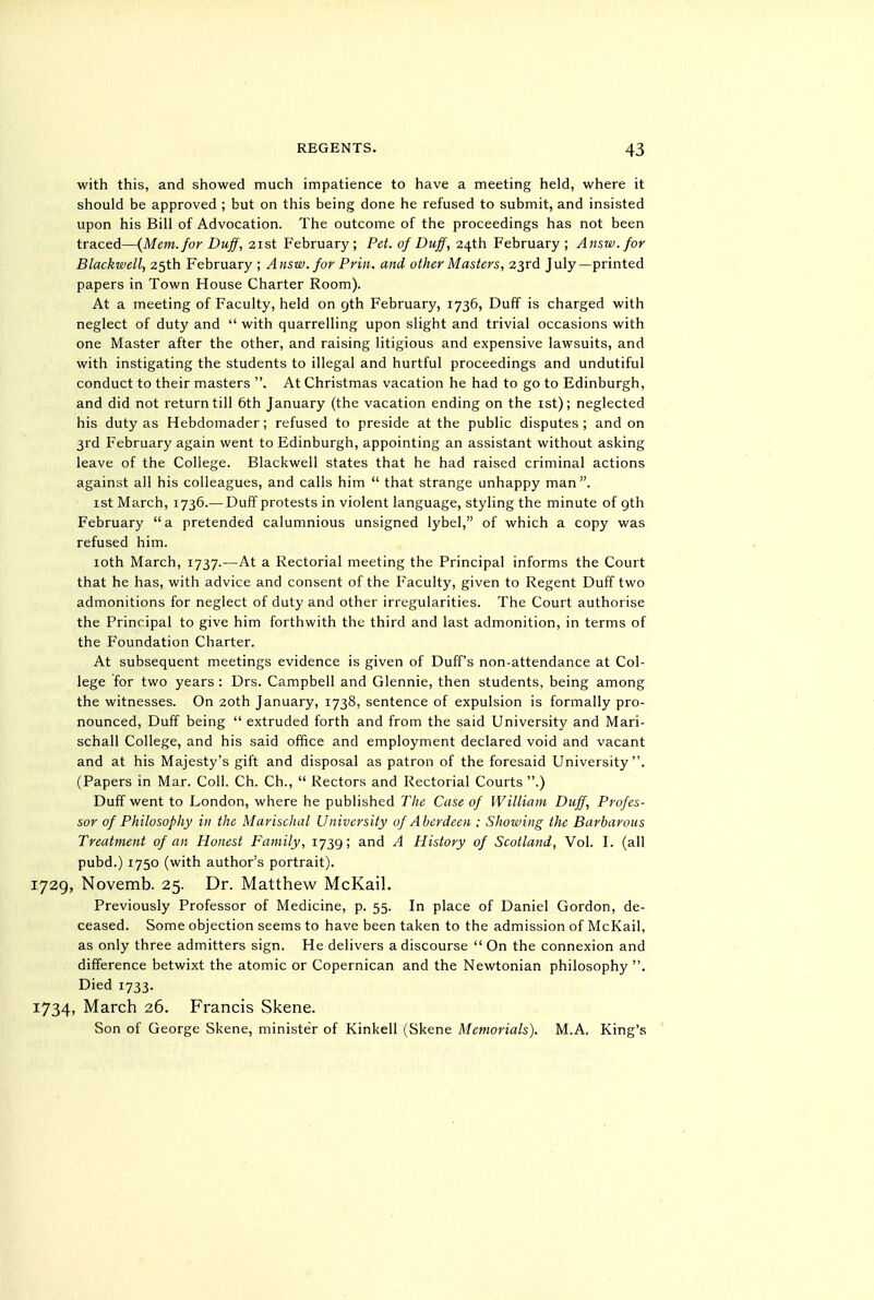 with this, and showed much impatience to have a meeting held, where it should be approved ; but on this being done he refused to submit, and insisted upon his Bill of Advocation. The outcome of the proceedings has not been traced—{Mem. for Duff, 21st February; Pet. of Duff, 24th February; Answ.for Blackwell, 25th February ; Answ.for Prin. and other Masters, 23rd July—printed papers in Town House Charter Room). At a meeting of Faculty, held on 9th February, 1736, Duff is charged with neglect of duty and '' with quarrelling upon slight and trivial occasions with one Master after the other, and raising litigious and expensive lawsuits, and with instigating the students to illegal and hurtful proceedings and undutiful conduct to their masters . At Christmas vacation he had to go to Edinburgh, and did not return till 6th January (the vacation ending on the ist); neglected his duty as Hebdomader; refused to preside at the public disputes ; and on 3rd February again went to Edinburgh, appointing an assistant without asking leave of the College. Blackwell states that he had raised criminal actions against all his colleagues, and calls him  that strange unhappy man. ist March, 1736.— Duff protests in violent language, styling the minute of 9th February a pretended calumnious unsigned lybel, of which a copy was refused him. loth March, 1737.—At a Rectorial meeting the Principal informs the Court that he has, with advice and consent of the Faculty, given to Regent Duff two admonitions for neglect of duty and other irregularities. The Court authorise the Principal to give him forthwith the third and last admonition, in terms of the Foundation Charter. At subsequent meetings evidence is given of Duff's non-attendance at Col- lege for two years : Drs. Campbell and Glennie, then students, being among the witnesses. On 20th January, 1738, sentence of expulsion is formally pro- nounced. Duff being  extruded forth and from the said University and Mari- schall College, and his said office and employment declared void and vacant and at his Majesty's gift and disposal as patron of the foresaid University. (Papers in Mar. Coll. Ch. Ch.,  Rectors and Rectorial Courts.) Duff went to London, where he published The Case of William Duff, Profes- sor of Philosophy in the Marischal University of Aberdeen : Showing the Barbarous Treatment of an Honest Family, 1739; and A History of Scotland, Vol. I. (all pubd.) 1750 (with author's portrait). 1729, Novemb. 25. Dr. Matthew McKail. Previously Professor of Medicine, p. 55. In place of Daniel Gordon, de- ceased. Some objection seems to have been taken to the admission of McKail, as only three admitters sign. He delivers a discourse  On the connexion and difference betwixt the atomic or Copernican and the Newtonian philosophy . Died 1733. 1734, March 26. Francis Skene. Son of George Skene, minister of Kinkell (Skene Memorials). M.A. King's '