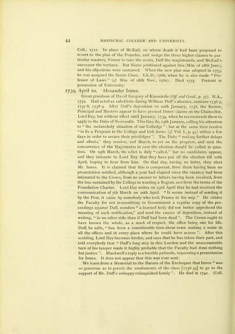 Coll., 1721. In place of McKail, on whose death it had been proposed to revert to the plan of the Founder, and assign the three higher classes to par- ticular masters, Verner to take the semis, Duff the magistrands, and McKail's successor the tertians. But Skene petitioned against this (Min. of 28th June), and his objections were sustained. When the new plan was adopted in 1753, he was assigned the Semis Class. LL.D., 1766, when he is also made  Pro- fessor of Laws {cf. Min. of 26th Nov., 1760). Died 1775. Portrait in possession of University. 1739, April 10. Alexander Innes. Great grandson of David Gregory of Kinnairdie {Off. and Grad., p. 37). M.A., 1732. Had acted as substitute during William Duff's absence, sessions 1736-7, 1737-8, 1738-9. After Duffs deposition on 20th January, 173S, the Rector, Principal and Masters appear to have pressed Innes' claims on the Chancellor, Lord Hay, but without effect until January, 1739, when he recommends them to apply to the Duke of Newcastle. This they do, igth January, calling his attention to  the melancholy situation of our Colledge  ; but at the same time resolve  to fix a Program to the College and kirk doors [cf. Vol. I., p. 45] within a few days in order to secure their privilidges . The Duke  making farther delays and offsets, they resolve, 2nd March, to act on the program, and seek the concurrence of the Magistrates in case the election should be called in ques- tion. On igth March, the edict is duly  called, but no candidates appear, and they intimate to Lord Hay that they have put off the election till loth April, hoping to hear from him. On that day, having no letter, they elect Mr. Innes. It is claimed that this is competent, from there having been no presentation notified, although a year had elapsed since the vacancy had been intimated to the Crown, from no answer to letters having been received, from the loss sustained by the College in wanting a Regent, and from the terms of the Foundation Charter. Lord Hay writes on 23rd April that he had received the communication of 7th March on 20th April.  It seems instead of sending it by the Post, it came by somebody who took France in his way. He chides the Faculty for not transmitting to Government a regular copy of the pro- ceedings against Duff, wonders  a learned body did not better apprehend the meaning of such notification, and send the causes of deposition, instead of writing,  in no other stile than if Duff had been dead . The Crown ought to have known the whole, as a mark of respect, the office being one for life. Duff, he adds,  has been a considerable time about town making a noise in all the offices and in every place where he could have access . After this scolding, Lord Hay becomes kinder, and says that he has taken their part, and told everybody that  Duff's long stay in this London and the unaccountable turn of his temper made it highly probable that the Faculty had done nothing but justice . Blackwell's reply is a humble palinode, requesting a presentation for Innes. It does not appear that this was ever sent. We learn from a Memorial to the Barons of the Exchequer that Innes  was so generous as to permit the emoluments of the class [1736-39] to go to the support of Mr. Duff's unhappy relinquished family . He died in 1742. (Coll.