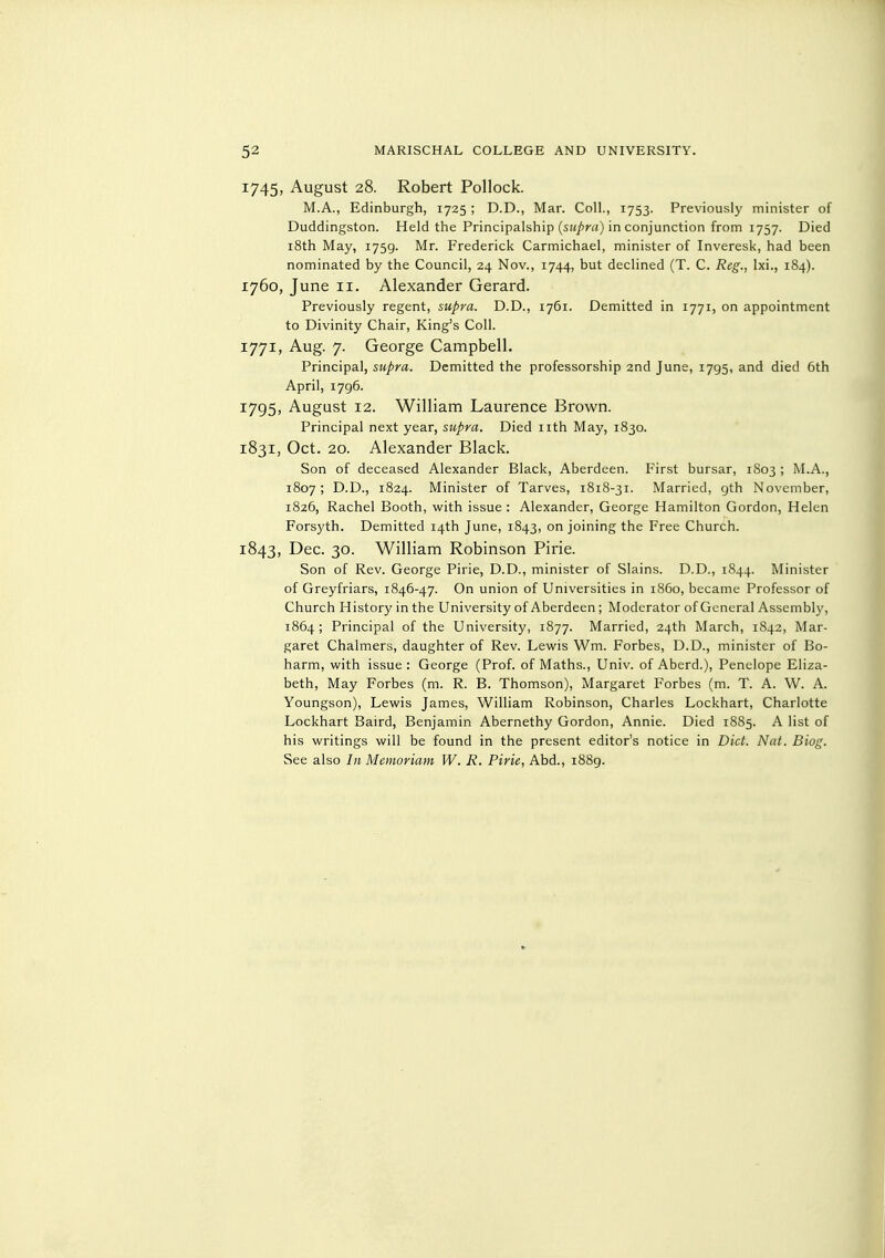 1745, August 28. Robert Pollock. M.A., Edinburgh, 1725 ; D.D., Mar. Coll., 1753. Previously minister of Duddingston. Held the Principalship (sit/m) in conjunction from 1757. Died i8th May, 1759. Mr. Frederick Carmichael, minister of Inveresk, had been nominated by the Council, 24 Nov., 1744, but declined (T. C. Reg., Ixi., 184). 1760, June II. Alexander Gerard. Previously regent, supra. D.D., 1761. Demitted in 1771, on appointment to Divinity Chair, King's Coll. 1771, Aug. 7. George Campbell. Principal, supra. Demitted the professorship 2nd June, 1795, and died 6th April, 1796. 1795, August 12. William Laurence Brown. Principal next year, supra. Died nth May, 1830. 1831, Oct. 20. Alexander Black. Son of deceased Alexander Black, Aberdeen. First bursar, 1803 ; M.A., 1807; D.D., 1824. Minister of Tarves, 1818-31. Married, gth November, 1826, Rachel Booth, with issue : Alexander, George Hamilton Gordon, Helen Forsyth. Demitted 14th June, 1843, on joining the Free Church. 1843, Dec. 30. William Robinson Pirie. Son of Rev. George Pirie, D.D., minister of Slains. D.D., 1844. Minister of Greyfriars, 1846-47. On union of Universities in i860, became Professor of Church History in the University of Aberdeen; Moderator of General Assembly, 1864; Principal of the University, 1877. Married, 24th March, 1842, Mar- garet Chalmers, daughter of Rev. Lewis Wm. Forbes, D.D., minister of Bo- harm, with issue: George (Prof, of Maths., Univ. of Aberd.), Penelope Eliza- beth, May Forbes (m. R. B. Thomson), Margaret Forbes (m. T. A. W. A. Youngson), Lewis James, William Robinson, Charles Lockhart, Charlotte Lockhart Baird, Benjamin Abernethy Gordon, Annie. Died 1885. A list of his writings will be found in the present editor's notice in Diet. Nat. Biog. See also In Memoriam W. R. Pirie, Abd., 1889.