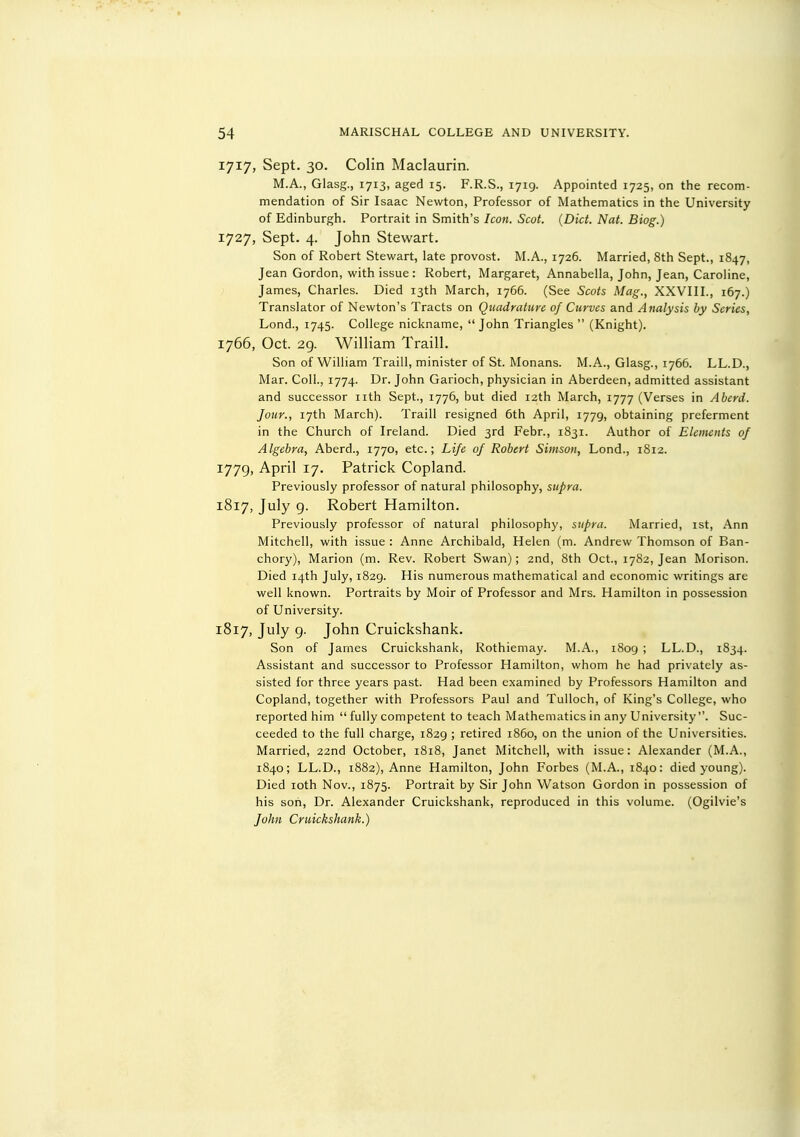1717, Sept. 30. Colin Maclaurin. M.A., Glasg., 1713, aged 15. F.R.S., 1719. Appointed 1725, on the recom- mendation of Sir Isaac Newton, Professor of Mathematics in the University of Edinburgh. Portrait in Smith's Icon. Scot. {Diet. Nat. Biog.) 1727, Sept. 4. John Stewart. Son of Robert Stewart, late provost. M.A., 1726. Married, 8th Sept., 1847, Jean Gordon, with issue: Robert, Margaret, Annabella, John, Jean, Caroline, James, Charles. Died 13th March, 1766. (See Scots Mag., XXVIII., 167.) Translator of Newton's Tracts on Quadrature of Curves and Analysis by Series, Lond., 1745. College nickname, John Triangles  (Knight). 1766, Oct. 2g. William Traill. Son of William Traill, minister of St. Monans. M.A., Glasg., 1766. LL.D., Mar. Coll., 1774. Dr. John Garioch, physician in Aberdeen, admitted assistant and successor nth Sept., 1776, but died 12th March, 1777 (Verses in Aberd. Jour., 17th March). Traill resigned 6th April, 1779, obtaining preferment in the Church of Ireland. Died 3rd Febr., 1831. Author of Eleitients of Algebra, Aberd., 1770, etc.; Life of Robert Simson, Lond., 1812. 1779, April 17. Patrick Copland. Previously professor of natural philosophy, supra. 1817, July g. Robert Hamilton. Previously professor of natural philosophy, supra. Married, 1st, Ann Mitchell, with issue : Anne Archibald, Helen (m. Andrew Thomson of Ban- chory), Marion (m. Rev. Robert Swan); 2nd, 8th Oct., 1782, Jean Morison. Died 14th July, 1829. His numerous mathematical and economic writings are well known. Portraits by Moir of Professor and Mrs. Hamilton in possession of University. 1817, July g. John Cruickshank. Son of James Cruickshank, Rothiemay. M.A., 1809 ; LL.D., 1834. Assistant and successor to Professor Hamilton, whom he had privately as- sisted for three years past. Had been examined by Professors Hamilton and Copland, together with Professors Paul and Tulloch, of King's College, who reported him  fully competent to teach Mathematics in any University. Suc- ceeded to the full charge, 1829 ; retired i860, on the union of the Universities. Married, 22nd October, 1818, Janet Mitchell, with issue: Alexander (M.A., 1840; LL.D., 1882), Anne Hamilton, John Forbes (M.A., 1840: died young). Died loth Nov., 1875. Portrait by Sir John Watson Gordon in possession of his son. Dr. Alexander Cruickshank, reproduced in this volume. (Ogilvie's John Cruickshank.)