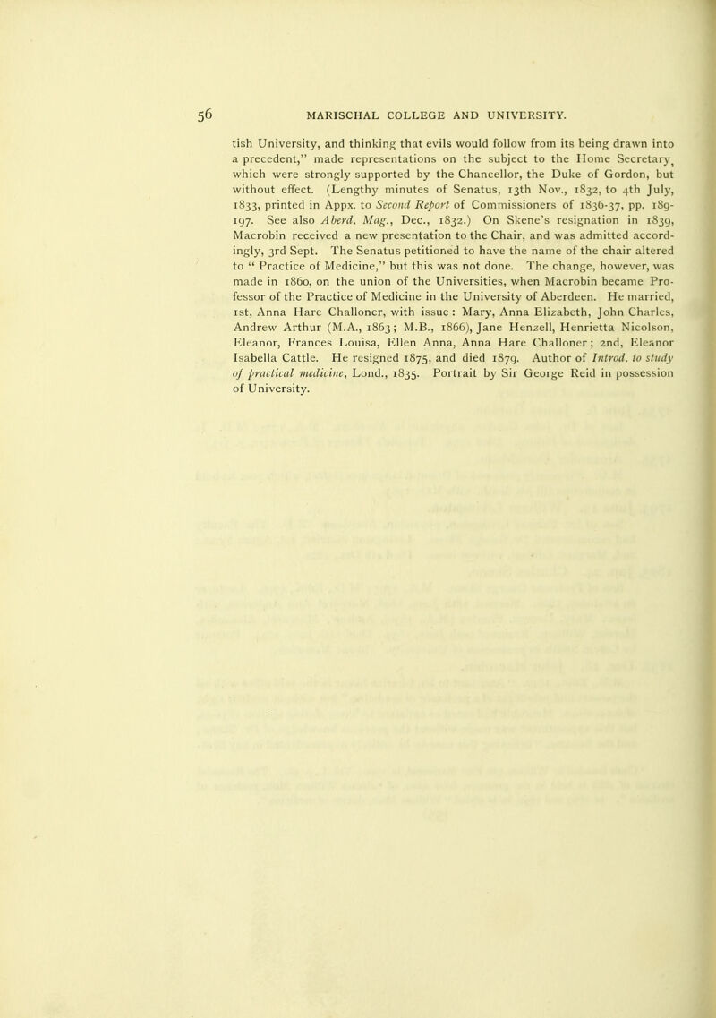 tish University, and thinking that evils would follow from its being drawn into a precedent, made representations on the subject to the Home Secretarj'^ which were strongly supported by the Chancellor, the Duke of Gordon, but without effect. (Lengthy minutes of Senatus, 13th Nov., 1832, to 4th July, 1833, printed in Appx. to Second Report of Commissioners of 1836-37, pp. 1S9- 197. See also Aherd. Mag., Dec, 1832.) On Skene's resignation in 1S39, Macrobin received a new presentation to the Chair, and was admitted accord- ingly, 3rd Sept. The Senatus petitioned to have the name of the chair altered to Practice of Medicine, but this was not done. The change, however, was made in i860, on the union of the Universities, when Macrobin became Pro- fessor of the Practice of Medicine in the University of Aberdeen. He married, ist, Anna Hare Challoner, with issue : Mary, Anna Elizabeth, John Charles, Andrew Arthur (M.A., 1863; M.B., 1866), Jane Henzell, Henrietta Nicolson. Eleanor, Frances Louisa, Ellen Anna, Anna Hare Challoner; 2nd, Eleanor Isabella Cattle. He resigned 1875, and died 1879. Author of Introd. to study of practical medicine, Lond., 1835. Portrait by Sir George Reid in possession of University.