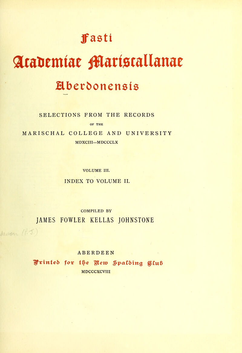 Ifasti acatiemiae jWartecallanae Hberbonensis SELECTIONS FROM THE RECORDS OF THE MARISCHAL COLLEGE AND UNIVERSITY MDXCIII—MDCCCLX VOLUME III. INDEX TO VOLUME H. COMPILED BY JAMES FOWLER KELLAS JOHNSTONE ABERDEEN printed fox t^e j^lcw ^patbixtQ §i:w6 MDCCCXCVin