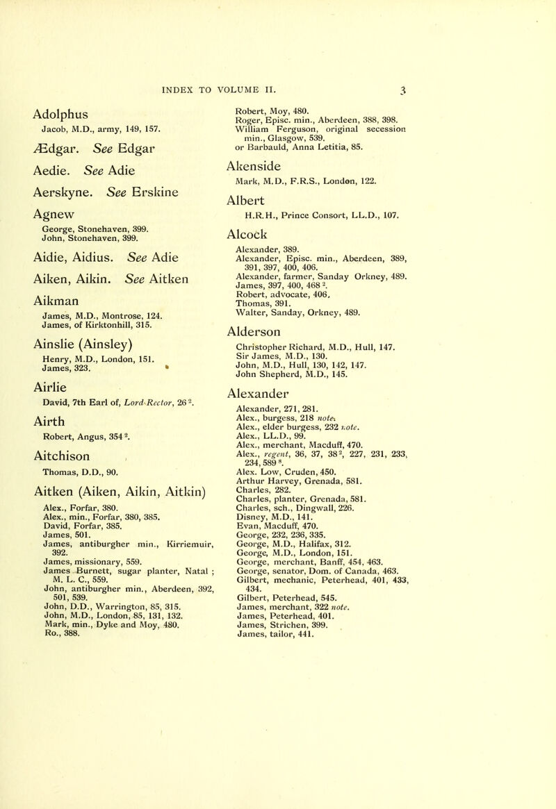 Adolphus Jacob, M.D., army, 149, 157. JEdgSLV. See Edgar Aedie. See Adie Aerskyne. See Erskine Agnew George, Stonehaven, 399. John, Stonehaven, 399. Aidie, Aidius. See Adie Aiken, Aikin. See Aitken Aikman James, M.D., Montrose, 124. James, of Kirktonhill, 315. Ainslie (Ainsley) Henry, M.D., London, 151. James, 323. » Airlie David, 7th Earl of, Lord Rector, 26 2. Airth Robert, Angus, 354 \ Aitchison Thomas, D.D., 90. Aitken (Aiken, Aikin, Aitkin) Alex., Forfar, 380. Alex., min., Forfar, 380, 385. David, Forfar, 385. James, 501. James, antiburgher min., Kirriemuir, 392. James, missionary, 559. James Burnett, sugar planter, Natal; M. L. C, 559. John, antiburgher min., Aberdeen, 392, 501, 539. John, D.D., Warrington, 85, 315. John, M.D., London, 85, 131, 132. Mark, min., Dyke and Moy, 480. Ro., 388. Robert, Moy, 480. Roger, Episc. min., Aberdeen, 388, 398. William Ferguson, original secession min., Glasgow, 539. or Barbauld, Anna Letitia, 85. Akenside Mark, M.D., F.R.S., London, 122. Albert H.R.H., Prince Consort, LL.D., 107. Alcock Alexander, 389. Alexander, Episc. rain., Aberdeen, 389, 391, 397, 400, 406. Alexander, farmer, Sanday Orkney, 489. James, 397, 400, 468 \ Robert, advocate, 406, Thomas, 391. Walter, Sanday, Orkney, 489. Alderson Christopher Richard, M.D., Hull, 147. Sir James, M.D., 130. John, M.D., Hull, 130, 142, 147. John Shepherd, M.D., 145. Alexander Alexander, 271, 281. Alex., burgess, 218 note-. Alex., elder burgess, 232 hote. Alex., LL.D., 99. Alex., merchant, Macduff, 470. Alex., regent, 36, 37, 38^, 227, 231, 233, 234, 589 8. Alex. Low, Cruden, 450. Arthur Harvey, Grenada, 581. Charles, 282. Charles, planter, Grenada, 581. Charles, sch., Dingwall, 226. Disney, M.D., 141. Evan, Macduff, 470. George, 232, 236, 335. George, M.D., Halifax, 312. George, M.D., London, 151. George, merchant, Banff, 454, 463. George, senator, Dom. of Canada, 463. Gilbert, mechanic, Peterhead, 401, 433, 434. Gilbert, Peterhead, 545. James, merchant, 322 note. James, Peterhead, 401. James, Strichen, 399. James, tailor, 441. I