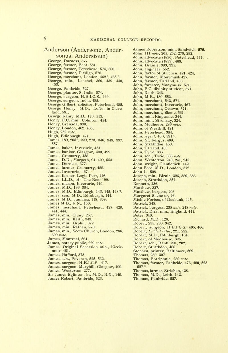 Anderson (Andersone, Ander- sonus, Anderstoun) George, Durness, 377. George, farmer, Echt, SSL George, farmer, Peterhead, 574, 580. George, farmer, Pitsligo, 576. George, merchant, London, 462-, 465 2. George, min., Leochel, 360, 439, 440, 453. George, Panbride, 527. George, planter, S. India, 574. George, surgeon, H.E.LC.S., 449. George, surgeon, India, 485. George Gilbert, solicitor, Peterhead, 485. George Henry, M.D., Loftus-in-Cleve- land, 581. George Rainy, M.B., 176, 513. Henry, F.C. min., Colinton, 454. Henry, Grenada, 390. Henry, London, 462, 465. Hugh, 252 note. Hugh, Edinburgh, 471. James, 189, 205 '\ 229, 273, 346, 348, 397, 557. James, baker, Inverurie, 454. James, banker, Glasgow, 400, 499. James, Cromarty, 458. James, D.D., Morpeth, 94, 409, 553. James, Durness, 377. James, farmer, Cromarty, 458. James, Inverurie, 467. James, farmer. Logic Pert, 446. James, LL.D., of  The Bee, 99. James, mason, Inverurie, 449. James, M.D., 136, 364. James, M.D., Edinburgh, 143, 145, 148'^. James, sen., M.D., Edinburgh, 144. James, M.D., Jamaica, 118, 309. James M.D., R.N., 150. James, merchant, Peterhead, 427, 429, 441, 444. James, min., Cluny, 257. James, min., Keith, 343. James, min., Orphir, 372. James, min., Rathen, 270. James, min., Scots Church, London, 286, 309 note. James, Montreal, 564. James, notary public, 229 note. James, Original Secession min., Kirrie- muir, 451. James, Rafford, 373. James, sch., Foveran, 525, 532. James, surgeon, H.E.I.C.S., 417. James, surgeon, Maryhill, Glasgow, 499. James, Westerton, 277. Sir James Eglinton, kt. M.D., R.N., 149. James Robert, Panbride, 523. James Robertson, min., Sandwick, 576. John, 111 note, 205, 252, 270, 292. John, advocate (1830), Peterhead, 444. ^ John, advocate (1839), 468. John, Drainie, 393, 395. John, engineer, 552. John, factor of Strichen, 421, 424. John, farmer, Monymusk 427. John, farmer, Tarland, 403. John, forester, Monymusk, 571. John, F.C. divinity student, 571. John, Keith, 343. John, M.B., 180, 552. John, merchant, 542, 571. John, merchant, Inverurie, 467. John, merchant, Ottawa, 571. John, merchant, Skene, 561. John, min., Kingussie, 344. John, min., Stronsay, 324. John, Mudhouse, 286 note. John, of Westhill, 424. John, Peterhead, 384. John, regent, 40 2, 591 *. John, St. Fergus, 409. John, Strathdon, 458. John, Tarland, 403. John, Tyrie, 336. John, sen., Tyrie, 336 note. John, Westerton, 240, 241, 245. John, Wright, Glenflddich, 442. John Ford, M.D., London, 572. John L., 508. Joseph, min., Birnie, 326, 380, 386. Joseph, Strathdon, 357. Kenneth, 236. Matthew, 327. Matthew, burgess, 203. Margaret Skene or, 46. Michie Forbes, of Deebank, 445. Patrick, 348. Patrick, burgess, 235 note, 248 note. Patrick, Diss, min., England, 441. Peter, 346. Richard, M.D., 126. Robert, 235, 236, 342. Robert, surgeon, H.E.I.C.S., 405, 406. Robert; Liddell tutor, 221, 222. Robert, M.D., Edinburgh, 154. Robert, of Mudhouse, 325. Robert, sch., Banff, 201, 202. Robert, Strathdon, 468. Stephen, printer, Baltimore, 569. Thomas, 280, 307. Thomas, Botriphnie, 280 note. Thomas, farmer, Panbride, 476, 480, 523, 527 2. Thomas, farmer, Strichen, 428. Thomas, M.D., Leith, 142. Thomas, Panbride, 527.