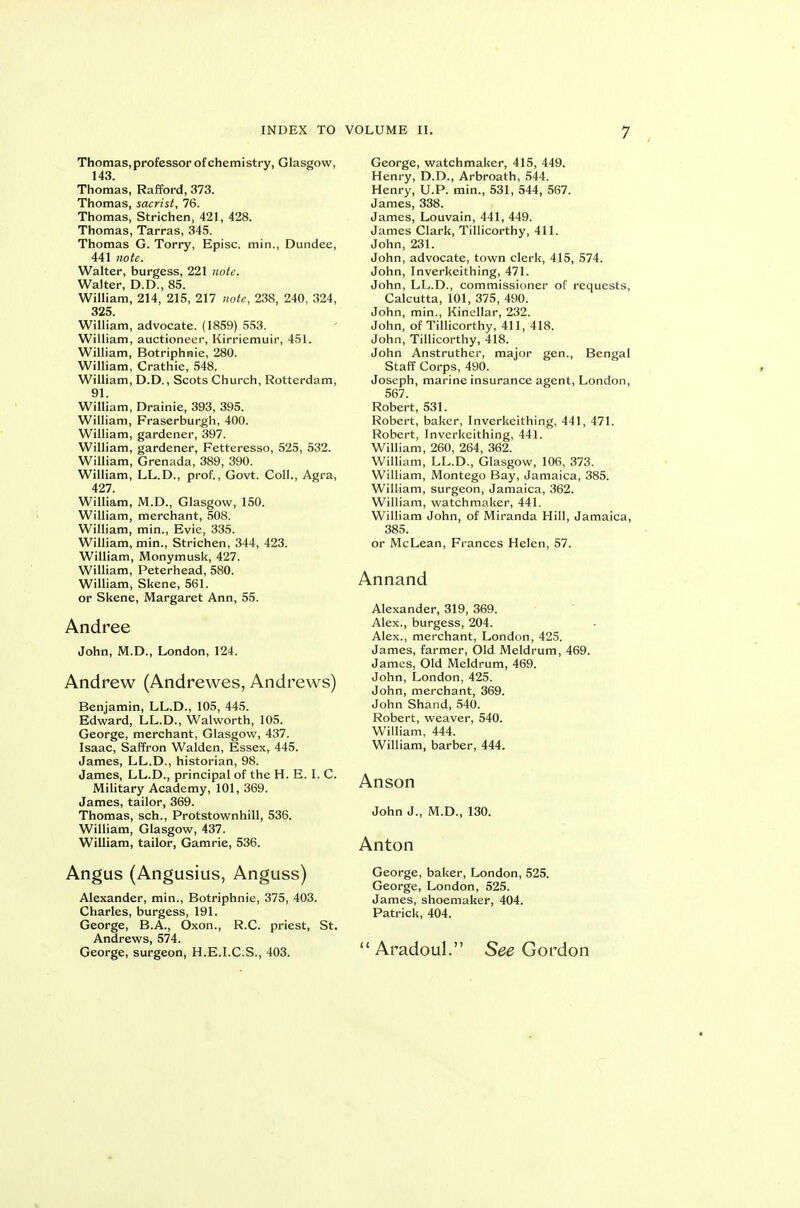 Thomas, professor of chemistry, Glasgow, 143. Thomas, Rafford, 373. Thomas, sacrist, 76. Thomas, Strichen, 421, 428. Thomas, Tarras, 345. Thomas G. Torry, Episc. min., Dundee, 441 note. Walter, burgess, 221 note. Walter, D.D., 85. William, 214, 215, 217 note, 238, 240, 324, 325. William, advocate. (1859) 553. William, auctioneer, Kirriemuir, 451. William, Botriphraie, 280. William, Crathie, 548. William, D.D., Scots Church, Rotterdam, 91. William, Drainie, 393, 395. William, Fraserburgh, 400. William, gardener, 397. William, gardener, Fetteresso, 525, 532. William, Grenada, 389, 390. William, LL.D., prof., Govt. Coll., Agra, 427. William, M.D., Glasgow, 150. William, merchant, 508. William, min., Evie, 335. William, min., Strichen, 344, 423. William, Monymusk, 427. William, Peterhead, 580. William, Skene, 561. or Skene, Margaret Ann, 55. Andree John, M.D., London, 124. Andrew (Andrewes, Andrews) Benjamin, LL.D., 105, 445. Edward, LL.D., Walworth, 105. George, merchant, Glasgow, 437. Isaac, Saffron Walden, Essex, 445. James, LL.D., historian, 98. James, LL.D., principal of the H. E. I. C. Military Academy, 101, 369. James, tailor, 369. Thomas, sch., Protstownhill, 536. William, Glasgow, 437. William, tailor, Gamrie, 536. Angus (Angusius, Anguss) Alexander, min., Botriphnie, 375, 403. Charles, burgess, 191. George, B.A., Oxon., R.C. priest, St. Andrews, 574. George, surgeon, H.E.I.C.S., 403. George, watchmaker, 415, 449. Henry, D.D., Arbroath, 544. Henry, U.P. min., 531, 544, 567. James, 338. James, Louvain, 441, 449. James Clark, TiUicorthy, 411. John, 231. John, advocate, town clerk, 415, 574. John, Inverkeithing, 471. John, LL.D., commissioner of requests, Calcutta, 101, 375, 490. John, min., Kinellar, 232. John, of TiUicorthy, 411, 418. John, TiUicorthy, 418. John Anstruther, major gen., Bengal Staff Corps, 490. Joseph, marine insurance agent, London, 567. Robert, 531. Robert, baker, Inverkeithing, 441, 471. Robert, Inverkeithing, 441. William, 260, 264, 362. William, LL.D., Glasgow, 106, 373. William, Montego Bay, Jamaica, 385. William, surgeon, Jamaica, 362. William, watchmaker, 441. William John, of Miranda Hill, Jamaica, 385. or McLean, Frances Helen, 57. Annand Alexander, 319, 369. Alex., burgess, 204. Alex., merchant, London, 425. James, farmer. Old Meldrum, 469. James, Old Meldrum, 469. John, London, 425. John, merchant, 369. John Shand,540. Robert, weaver, 540. William, 444. William, barber, 444. Anson John J., M.D., 130. Anton George, baker, London, 525. George, London, 525. James, shoemaker, 404. Patrick, 404.  Aradoul. See Gordon