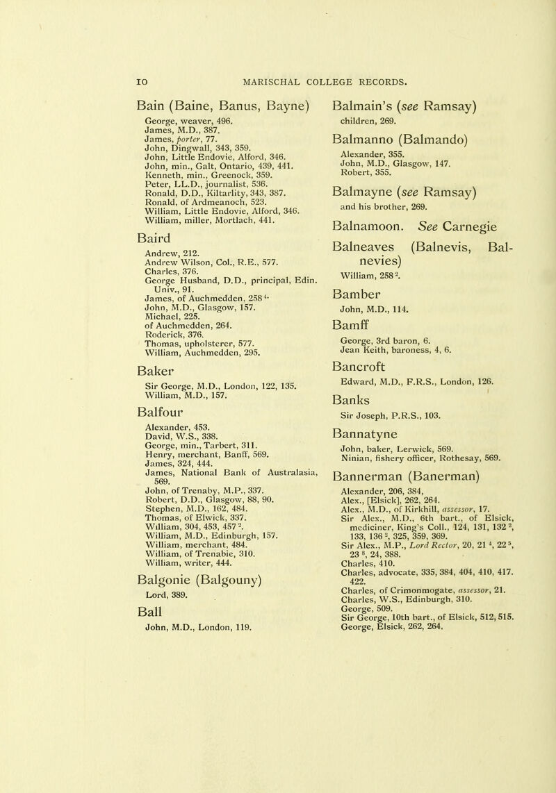 Bain (Baine, Banus, Bayne) George, weaver, 496. James, M.D., 387. James, porter, 77. John, Dingwall, 343, 359. John, Little Endovie, Alford, 346. John, min.. Gait, Ontario, 439, 441. Kenneth, min., Greenock, 359. Peter, LL.D., journalist, 536. Ronald, D.D., Kiltarlity, 343, 387. Ronald, of Ardmeanoch, 523. William, Little Endovie, Alford, 346. William, miller, Mortlach, 441. Baird Andrew, 212. Andrew Wilson, Col., R.E., 577. Charles, 376. George Husband, D.D., principal, Edin. Univ., 9L James, of Auchmedden, 258^* John, M.D., Glasgow, 157. Michael, 225. of Auchmedden, 264. Roderick, 376. Thomas, upholsterer, 577. William, Auchmedden, 295. Baker Sir George, M.D., London, 122, 135. William, M.D., 157. Balfour Alexander, 453. David, W.S., 338. George, min., Tarbert, 311. Henry, merchant, Banff, 569. James, 324, 444. James, National Bank of Australasia, 569. John, of Trenaby, M.P., 337. Robert, D.D., Glasgow, 88, 90. Stephen, M.D., 162, 484. Thomas, of Elwick, 337. William, 304, 453, 457 William, M.D., Edinburgh, 157. William, merchant, 484. William, of Trenabie, 310. William, writer, 444. Balgonie (Balgouny) Lord, 389, Ball John, M.D., London, 119. Balmain's {see Ramsay) children, 269. Balmanno (Balmando) Alexander, 355. John, M.D., Glasgow, 147. Robert, 355. Balmayne {see Ramsay) and his brother, 269. Balnamoon. See Carnegie Balneaves (Balnevis, Bal- nevies) William, 2582. Bamber John, M.D., 114. Bamff George, 3rd baron, 6. Jean Keith, baroness, 4, 6. Bancroft Edward, M.D., F.R.S., London, 126. Banks Sir Joseph, P.R.S., 103. Bannatyne John, baker, Lerwick, 569. Ninian, fishery officer, Rothesay, 569. Bannerman (Banerman) Alexander, 206, 384, Alex., [Elsick], 262, 264. Alex., M.D., of Kirkhill, assessor, 17. Sir Alex., M.D., 6th bart., of Elsick, mediciner. King's Coll., 124, 131, 132 2, 133, 136 , 325, 359, 369. Sir Alex., M.P., Lord Rector, 20, 21 \ 22 5, 23 8, 24, 388. Charles, 410. Charles, advocate, 335, 384, 404, 410, 417. 422. Charles, of Crimonmogate, assessor, 21. Charles, W.S., Edinburgh, 310. George, 509. Sir George, 10th bart., of Elsick, 512, 515. George, Elsick, 262, 264.