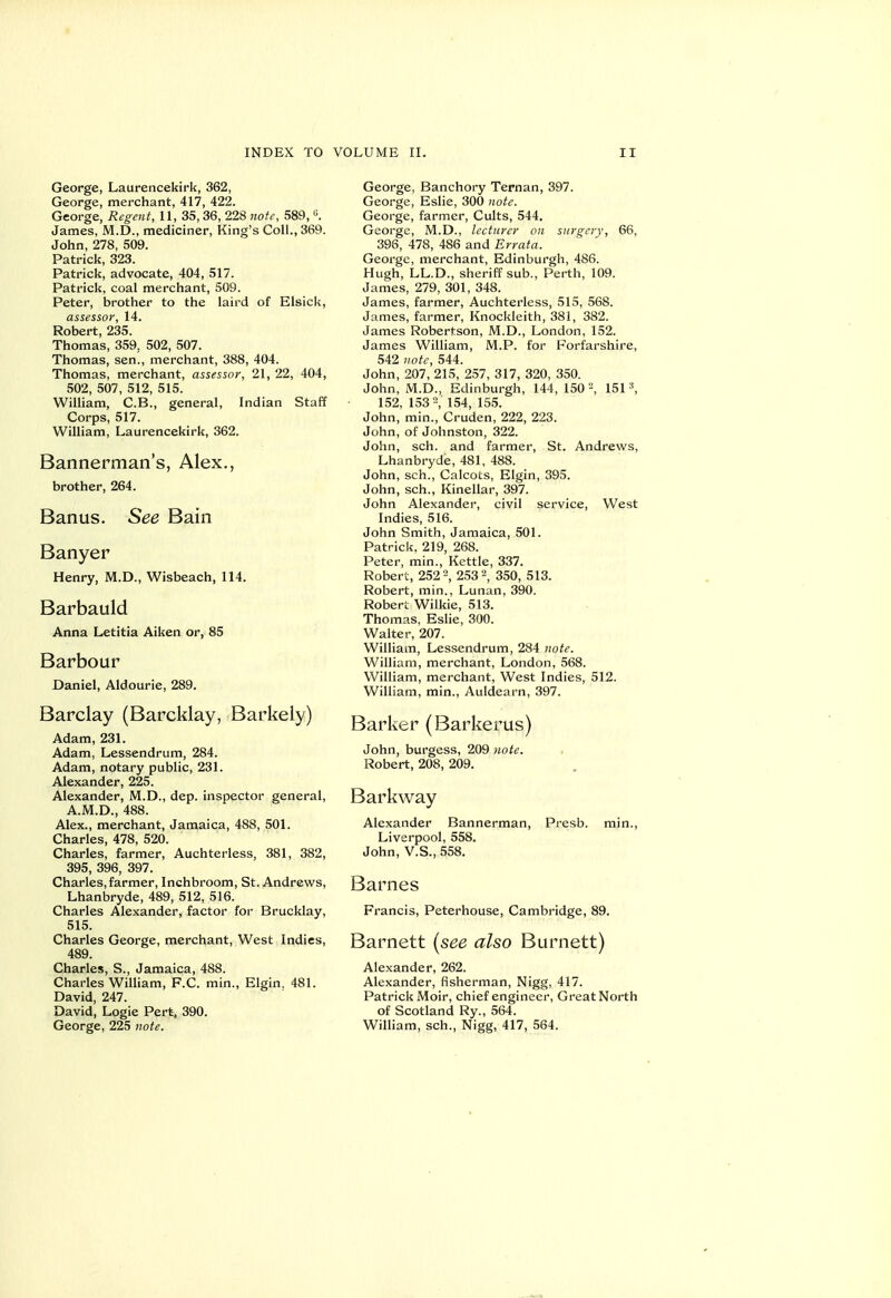 George, Laurencekirk, 362, George, merchant, 417, 422. George, Regent, 11, 35,36, 228 note, 589, «. James, M.D., mediciner. King's Coll., 369. John, 278, 509. Patrick, 323. Patrick, advocate, 404, 517. Patrick, coal merchant, 509. Peter, brother to the laird of Elsick, assessor, 14. Robert, 235. Thomas, 359, 502, 507. Thomas, sen., merchant, 388, 404. Thomas, merchant, assessor, 21, 22, 404, 502, 507, 512, 515. William, C.B., general, Indian Staff Corps, 517. William, Laurencekirk, 362. Bannerman's, Alex,, brother, 264. Banus. See Bain Banyer Henry, M.D., Wisbeach, 114. Barbauld Anna Letitia Aiken or, 85 Barbour Daniel, Aldourie, 289. Barclay (Barcklay, Barkely) Adam, 231. Adam, Lessendrum, 284. Adam, notary public, 231. Alexander, 225. Alexander, M.D., dep. inspector general, A.M.D., 488. Alex., merchant, Jamaica, 488, 501. Charles, 478, 520. Charles, farmer, Auchterless, 381, 382, 395, 396, 397. Charles,farmer, Inchbroom, St. Andrews, Lhanbryde, 489, 512, 516. Charles Alexander, factor for Brucklay, 515. Charles George, merchant, West Indies, 489. Charles, S., Jamaica, 488. Charles William, F.C. min., Elgin. 481. David, 247. David, Logie Pert, 390. George, 225 note. George, Banchory Ternan, 397. George, Eslie, 300 note. George, farmer, Cults, 544. George, M.D., lecturer on surgery, 66, 396, 478, 486 and Errata. George, merchant, Edinburgh, 486. Hugh, LL.D., sheriff sub., Perth, 109. James, 279, 301, 348. James, farmer, Auchterless, 515, 568. James, farmer, Knockleith, 381, 382. James Robertson, M.D., London, 152. James William, M.P. for Forfarshire, 542 note, 544. John, 207, 215, 257, 317, 320, 350. John, M.D., Edinburgh, 144, 150 151 ^ 152, 153=, 154, 155. John, min., Cruden, 222, 223. John, of Johnston, 322. John, sch. and farmer, St. Andrews, Lhanbryde, 481, 488. John, sch., Calcots, Elgin, 395. John, sch., Kinellar, 397. John Alexander, civil service. West Indies, 516. John Smith, Jamaica, 501. Patrick, 219, 268. Peter, min.. Kettle, 337. Robert, 252, 253 2, 350, 513. Robert, min., Lunan, 390. Robert Wilkie, 513. Thomas, Eslie, 300. Walter, 207. William, Lessendrum, 284 note. William, merchant, London, 568. William, merchant, West Indies, 512. William, min., Auldearn, 397. Barker (Barkerus) John, burgess, 209 note. • Robert, 208, 209. Bark way Alexander Bannerman, Presb. min., Liverpool, 558. John, V.S., 558. Barnes Francis, Peterhouse, Cambridge, 89. Barnett [see also Burnett) Alexander, 262. Alexander, fisherman, Nigg, 417. Patrick Moir, chief engineer. Great North of Scotland Ry., 564. William, sch., Nigg, 417, 564.