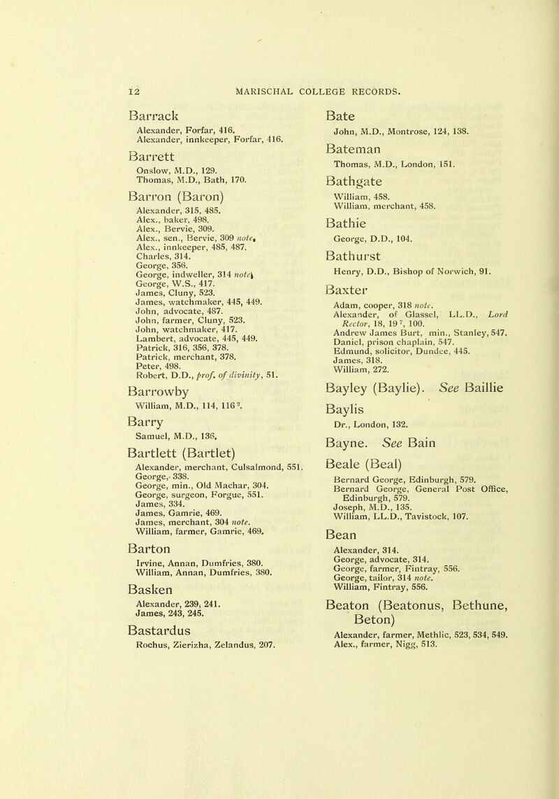 Barrack Alexander, Forfar, 416. Alexander, innkeeper, Forfar, 416. Barrett Onslow, M.D., 129. Thomas, M.D., Bath, 170. Barron (Baron) Alexander, 315, 485. Alex., baker, 498. Alex., Bervie, 309. Alex., sen., Bervie, 309 )iote, Alex., innkeeper, 485, 487. Charles, 314. George, 356. George, indweller, 314 note\ George, W.S., 417. James, Cluny, 523. James, watchmaker, 445, 449. John, advocate, 487. John, farmer, Cluny, 523. John, watchmaker, 417. Lambert, advocate, 445, 449. Patrick, 316, 356, 378. Patrick, merchant, 378. Peter, 498. Robert, D.D., prof, of divinity, 51. Barrowby William, M.D., 114, 116 Barry Samuel, M.D., 136. Bartlett (Bartlet) Alexander, merchant, Culsalmond, 551, George, 338. George, min.. Old Machar, 304. George, surgeon, Forgue, 551. James, 334. James, Gamrie, 469. James, merchant, 304 note. William, farmer, Gamrie, 469. Barton Irvine, Annan, Dumfries, 380. William, Annan, Dumfries, 380. Basken Alexander, 239^ 241. James, 243, 245. Bastardus Rochus, Zierizha, Zelandus, 207. Bate John, M.D., Montrose, 124, 138. Bateman Thomas, M.D., London, 151. Bathgate William, 458. William, merchant, 458. Bathie George, D.D., 104. Bathurst Henry, D.D., Bishop of Norwich, 91. Baxter Adam, cooper, 318 notf. Alexander, of Glassel, LL.D., Lord Rector, 18, 19 ^ 100. Andrew James Burt, min., Stanley, 547. Daniel, prison chaplain, 547. Edmund, solicitor, Dundee, 445. James, 318. William, 272. Bayley (Baylie). See Baillie Baylis Dr., London, 132. Bayne. See Bain Beale (Beal) Bernard George, Edinburgh, 579. Bernard George, General Post Office, Edinburgh, 579. Joseph, M.D., 135. William, LL.D., Tavistock, 107. Bean Alexander, 314. George, advocate, 314. George, farmer, Fintray, 556. George, tailor, 314 note. William, Fintray, 556. Beaton (Beatonus, Bethune, Beton) Alexander, farmer, Methlic, 523, 534, 549. Alex., farmer, Nigg, 513.